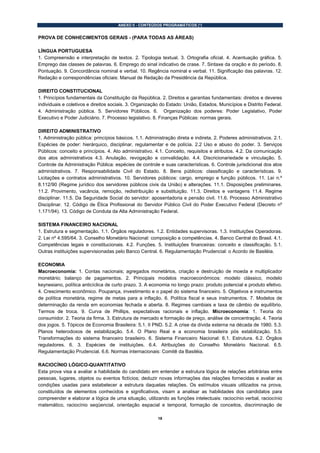 ANEXO II - CONTEÚDOS PROGRAMÁTICOS (*)


PROVA DE CONHECIMENTOS GERAIS - (PARA TODAS AS ÁREAS)

LÍNGUA PORTUGUESA
1. Compreensão e interpretação de textos. 2. Tipologia textual. 3. Ortografia oficial. 4. Acentuação gráfica. 5.
Emprego das classes de palavras. 6. Emprego do sinal indicativo de crase. 7. Sintaxe da oração e do período. 8.
Pontuação. 9. Concordância nominal e verbal. 10. Regência nominal e verbal. 11. Significação das palavras. 12.
Redação e correspondências oficiais: Manual de Redação da Presidência da República.

DIREITO CONSTITUCIONAL
1. Princípios fundamentais da Constituição da República. 2. Direitos e garantias fundamentais: direitos e deveres
individuais e coletivos e direitos sociais. 3. Organização do Estado: União, Estados, Municípios e Distrito Federal.
4. Administração pública. 5. Servidores Públicos. 6. Organização dos poderes: Poder Legislativo, Poder
Executivo e Poder Judiciário. 7. Processo legislativo. 8. Finanças Públicas: normas gerais.

DIREITO ADMINISTRATIVO
1. Administração pública: princípios básicos. 1.1. Administração direta e indireta. 2. Poderes administrativos. 2.1.
Espécies de poder: hierárquico, disciplinar, regulamentar e de polícia. 2.2 Uso e abuso do poder. 3. Serviços
Públicos: conceito e princípios. 4. Ato administrativo. 4.1. Conceito, requisitos e atributos. 4.2. Da comunicação
dos atos administrativos 4.3. Anulação, revogação e convalidação. 4.4. Discricionariedade e vinculação. 5.
Controle da Administração Pública: espécies de controle e suas características. 6. Controle jurisdicional dos atos
administrativos. 7. Responsabilidade Civil do Estado. 8. Bens públicos: classificação e características. 9.
Licitações e contratos administrativos. 10. Servidores públicos: cargo, emprego e função públicos. 11. Lei n.º
8.112/90 (Regime jurídico dos servidores públicos civis da União) e alterações. 11.1. Disposições preliminares.
11.2. Provimento, vacância, remoção, redistribuição e substituição. 11.3. Direitos e vantagens 11.4. Regime
disciplinar. 11.5. Da Seguridade Social do servidor: aposentadoria e pensão civil. 11.6. Processo Administrativo
Disciplinar. 12. Código de Ética Profissional do Servidor Público Civil do Poder Executivo Federal (Decreto nº
1.171/94). 13. Código de Conduta da Alta Administração Federal.

SISTEMA FINANCEIRO NACIONAL
1. Estrutura e segmentação. 1.1. Órgãos reguladores. 1.2. Entidades supervisoras. 1.3. Instituições Operadoras.
2. Lei nº 4.595/64. 3. Conselho Monetário Nacional: composição e competências. 4. Banco Central do Brasil. 4.1.
Competências legais e constitucionais. 4.2. Funções. 5. Instituições financeiras: conceito e classificação. 5.1.
Outras instituições supervisionadas pelo Banco Central. 6. Regulamentação Prudencial: o Acordo de Basiléia.

ECONOMIA
Macroeconomia: 1. Contas nacionais; agregados monetários, criação e destruição de moeda e multiplicador
monetário; balanço de pagamentos. 2. Principais modelos macroeconômicos: modelo clássico, modelo
keynesiano, política anticíclica de curto prazo. 3. A economia no longo prazo: produto potencial e produto efetivo.
4. Crescimento econômico. Poupança, investimento e o papel do sistema financeiro. 5. Objetivos e instrumentos
de política monetária, regime de metas para a inflação. 6. Política fiscal e seus instrumentos. 7. Modelos de
determinação da renda em economias fechada e aberta. 8. Regimes cambiais e taxa de câmbio de equilíbrio.
Termos de troca. 9. Curva de Phillips, expectativas racionais e inflação. Microeconomia: 1. Teoria do
consumidor. 2. Teoria da firma. 3. Estrutura de mercado e formação de preço, análise de concentração. 4. Teoria
dos jogos. 5. Tópicos de Economia Brasileira: 5.1. II PND. 5.2. A crise da dívida externa na década de 1980. 5.3.
Planos heterodoxos de estabilização. 5.4. O Plano Real e a economia brasileira pós estabilização. 5.5.
Transformações do sistema financeiro brasileiro. 6. Sistema Financeiro Nacional: 6.1. Estrutura. 6.2. Órgãos
reguladores. 6. 3. Espécies de instituições. 6.4. Atribuições do Conselho Monetário Nacional. 6.5.
Regulamentação Prudencial. 6.6. Normas internacionais: Comitê da Basiléia.

RACIOCÍNIO LÓGICO-QUANTITATIVO
Esta prova visa a avaliar a habilidade do candidato em entender a estrutura lógica de relações arbitrárias entre
pessoas, lugares, objetos ou eventos fictícios; deduzir novas informações das relações fornecidas e avaliar as
condições usadas para estabelecer a estrutura daquelas relações. Os estímulos visuais utilizados na prova,
constituídos de elementos conhecidos e significativos, visam a analisar as habilidades dos candidatos para
compreender e elaborar a lógica de uma situação, utilizando as funções intelectuais: raciocínio verbal, raciocínio
matemático, raciocínio seqüencial, orientação espacial e temporal, formação de conceitos, discriminação de

                                                         18
 