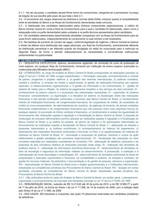 2.1.1 - No ato da posse, o candidato deverá firmar termo de compromisso, obrigando-se a permanecer na praça
de lotação de sua escolha pelo prazo de que trata o item 2.1.
2.2 - O provimento dos cargos observará as diretrizes e normas deste Edital, inclusive quanto à compatibilidade
entre as atividades do Banco e as Áreas de Conhecimento demandadas neste concurso.
2.3 - A distribuição dos candidatos selecionados pelos diversos componentes organizacionais, a critério do
Banco Central, levará em conta a Área de Conhecimento para a qual o candidato foi selecionado, assim como a
adequação entre os perfis demandados pelas unidades e os perfis técnicos apresentados pelos candidatos.
2.4 - Os candidatos selecionados desenvolverão atividades compatíveis com as Áreas de Conhecimento para as
quais foram selecionados, independentemente do componente no qual venham a ser localizados.
2.5 - Na hipótese de aumento do número de vagas, conforme legislação de regência, o Banco Central se reserva
o direito de efetuar nova distribuição das vagas adicionais, por Área de Conhecimento, eventualmente diferente
da distribuição percentual a ser efetuada quando da divulgação do edital de convocação para a matrícula na
Segunda Etapa, de forma a atender adequadamente as necessidades e conveniências institucionais
predominantes na oportunidade.

3 - DO CARGO DE ANALISTA
3.1 - REQUISITOS ESPECÍFICOS: diploma, devidamente registrado, de conclusão de curso de graduação de
nível superior, em qualquer Área de Conhecimento, fornecido por instituição de ensino superior autorizada ou
credenciada pelo Ministério da Educação (MEC).
3.2 - ATRIBUIÇÕES: ao cargo de Analista do Banco Central do Brasil correspondem as atribuições previstas no
artigo 3º da Lei n.º 9.650, de 1998, a seguir especificadas: I - formulação, execução, acompanhamento e controle
de planos, programas e projetos relativos a: a) gestão das reservas internacionais; b) políticas monetária,
cambial e creditícia; c) emissão de moeda e papel-moeda; d) gestão de instituições financeiras sob regimes
especiais; e) desenvolvimento organizacional; e f) gestão da informação e do conhecimento; II - gestão do
sistema de metas para a inflação, do sistema de pagamentos brasileiro e dos serviços do meio circulante; III -
monitoramento do passivo externo e a proposição das intervenções necessárias; IV - supervisão do Sistema
Financeiro, compreendendo: a) organização e a disciplina do sistema; b) fiscalização direta das instituições
financeiras e das demais instituições autorizadas a funcionar pelo Banco Central do Brasil; c) monitoramento
indireto de instituições financeiras, de conglomerados bancários, de cooperativas de crédito, de sociedades de
crédito ao micro-empreendedor, de administradoras de consórcio, de agências de fomento, de demais entidades
financeiras independentes e de conglomerados financeiros que não possuam entre suas empresas bancos de
qualquer espécie; d) prevenção de ilícitos cambiais e financeiros; e) monitoramento e análise da regularidade do
funcionamento das instituições sujeitas à regulação e à fiscalização do Banco Central do Brasil; f) proposta de
instauração de processo administrativo punitivo aplicado às instituições sujeitas à regulação e à fiscalização do
Banco Central do Brasil; e g) análise de projetos, de planos de negócio e de autorizações relacionadas ao
funcionamento de instituições sujeitas à fiscalização do Banco Central do Brasil; V - elaboração de estudos e
pesquisas relacionados a: a) políticas econômicas; b) acompanhamento do balanço de pagamentos; c)
desempenho das instituições financeiras autorizadas a funcionar no País; e d) regulamentação de matérias de
interesse do Banco Central do Brasil; VI - formulação e proposição de políticas, diretrizes e cursos de ação
relativamente à gestão estratégica dos processos organizacionais; VII - fiscalização das operações do meio
circulante realizadas por instituições custodiantes de numerário; VIII - elaboração de relatórios, pareceres e de
propostas de atos normativos relativos às atribuições previstas neste artigo; IX - realização das atividades de
auditoria interna; X - elaboração de informações econômico-financeiras; XI - desenvolvimento de atividades na
área de tecnologia e segurança da informação voltadas ao desenvolvimento, à prospecção, à avaliação e à
internalização de novas tecnologias e metodologias; XII - desenvolvimento de atividades pertinentes às áreas de
programação e execução orçamentária e financeira, de contabilidade e auditoria, de licitação e contratos, de
gestão de recursos materiais, de patrimônio e documentação e de gestão de pessoas, estrutura e organização;
XIII - representação do Banco Central do Brasil junto a órgãos governamentais e a instituições internacionais,
ressalvadas as competências privativas dos Procuradores do Banco Central do Brasil; XIV - atuação em outras
atividades vinculadas às competências do Banco Central do Brasil, ressalvadas aquelas privativas dos
Procuradores do Banco Central do Brasil.
3.2.1 - São atribuições ainda do cargo de Analista do Banco Central do Brasil, em caráter geral, o planejamento,
organização e acompanhamento da execução das atividades previstas no art. 5º da Lei nº 9.650, de 1998.
3.3 - REMUNERAÇÃO INICIAL: subsídio de R$ 12.413,65 até 30 de junho de 2010, e de R$ 12.960,77 a partir
de 1º de julho de 2010, na forma do Anexo I da Lei nº 11.358, de 19 de outubro de 2006, com a redação dada
pelo Anexo III da Lei nº 11.890, de 2008.
3.4 - DAS VAGAS: 350 (trezentos e cinquenta), das quais 19 (dezenove) reservadas aos candidatos portadores
de deficiência.


                                                        2
 