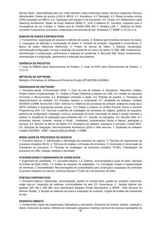 Serviço (QoS), disponibilidade para voz, vídeo interativo, video streaming e dados, Serviços integrados, Serviços
diferenciados, Classe de serviço (CoS) 4. MPLS: 4.1. Arquitetura. 4.2. Operação. 4.3. Redes privadas virtuais
(VPN) baseadas em MPLS. 4.4. Topologias full-meshed e hub-and-spoke. 4.5. Túneis. 4.6. Multiprotocol Label
Switching Architecture. Redes de longa distância (WAN) 5.. VoIP e telefonia IP: conceitos, requisitos para a
convergência de voz e dados, 6. Redes sem fio: Padrão IEEE 802.11 Wireless LAN. 7. Gerência de Rede:
conceitos, fundamentos, protocolos, implantação e ferramentas do tipo Wireshark.7.1 SNMP v1,v2,v2c e v3.

BANCOS DE DADOS CORPORATIVOS
1. Fundamentos; organização de arquivos e métodos de acesso. 2. Sistemas gerenciadores de banco de dados.
3. Linguagens de definição e manipulação de dados. 4. Controle de proteção, integridade e concorrência. 5.
Banco de dados relacionais distribuídos. 6. Projeto de bancos de dados. 7. Backup, recuperação,
administração/configuração, tunning e detecção de problemas em banco de dados. 8. DB2 IBM: fundamentos,
administração e configuração, performance e detecção de problemas. 9. Microsoft SQL Server: fundamentos,
administração e configuração, performance e detecção de problemas.

GERÊNCIA DE PROJETOS
1. Visão do PMBoK sobre Gerenciamento de Projetos, 2. Visão do RUP sobre Gerenciamento de Projetos. 3.
SCRUM

MÉTRICAS DE SOFTWARE
Medição e Estimativas de Software em Pontos de Função (IFPUB/CPM e NESMA).

ENGENHARIA DE SOFTWARE
1. Conceitos gerais. 2.Ferramentas CASE. 3. Ciclo de vida de software. 4. Disciplinas: Requisitos, Análise,
Projeto,Testes e Implementação. 4.1. Análise e Projeto Orientado a objetos com UML. 4.2. Análise de requisitos
funcionais e não-funcionais. 4.3. Modelagem orientada a objeto. 4.4. Padrões de projetos. 5. Processos de
desenvolvimento de software. 5.0 Processo iterativo e incremental. 5.1. Qualidade de software: modelos
ISO/IEEE e CMMI, Norma ISO 12207, métricas 5.2. Melhoria dos processos de software: análise de causa-raiz e
SEPG (software e engineering process group).. 5.3. Papéis e práticas do Unified Process, Scrum e Extreme
Programming (XP). 5.4. Técnicas e padrões de modelagem de processos de negócio, gerência de requisitos,
gerência de configuração, integração contínua, automação de build, automação de testes e design orientado a
objetos. 6. Arquitetura de aplicações para ambiente web: 6.1. Servidor de aplicações. 6.2. Servidor Web. 6.3.
Ambientes Internet, Extranet, Intranet e Portal - finalidades, características físicas e lógicas, aplicações e
serviços. 6.4. Servidor de Banco de Dados. 6.5. Arquitetura de software: arquitetura 3 camadas, modelo MVC.
6.6. Soluções de Integração: Service-Oriented Architecture (SOA) e Web services. 7. Qualidade de software:
modelos ISO/IEEE, CMM - Capacity Maturity Model - e CMMI.

MODELAGEM DE PROCESSOS DE NEGÓCIO
1. Conceitos básicos. 2. Identificação e delimitação de processos de negócio. 3. Técnicas de mapeamento de
processos (modelos AS-IS). 4. Técnicas de análise e simulação de processos. 5. Construção e mensuração de
indicadores de processos. 6. Técnicas de modelagem de processos (modelos TO-BE). 7.Modelagem de
processos em UML: notação, artefatos e atividades.

ACESSIBILIDADE E ENGENHARIA DE USABILIDADE
1. Engenharia de usabilidade. 1.1. Conceitos básicos. 1.2. Critérios, recomendações e guias de estilo, utilização
de Folhas de Estilo (CSS). 1.3. Análise de requisitos de usabilidade. 1.4. Concepção, projeto e implementação
de interfaces. 2. Acessibilidade: Recomendações de acessibilidade para construção e adaptação de conteúdos
do governo brasileiro na internet, conforme Decreto nº 5.296, de 2 de dezembro de 2004.

PORTAIS CORPORATIVOS
1. Conceitos básicos: colaboração, personalização, gestão do conhecimento, gestão de conteúdo, taxonomia,
single sign-on, integração de sistemas, funcionalidades de web 2.0, Governança. 2. Noções básicas dos
padrões JSR 168 e JSR 286 -Java Specification Request, Portlet Specification. e WSRP - Web Services for
Remote Portlets. 3. Noções de sistemas de busca e indexação de conteúdo, noções de análise das estatísticas
de site.

DESENVOLVIMENTO
1. Fundamentos: lógica de programação; Operadores e expressões, Estruturas de controle, seleção, repetição e
desvio. Estruturas de dados; métodos de ordenação, pesquisa e hashing, estrutura de arquivos; paradigmas de
                                                       20
 