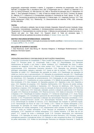 programação; programação orientada a objetos. 2. Linguagens e ambientes de programação: Java, C# e
ASP.NET. 3.Linguagem SQL. 4. Arquitetura Java / JEE. 5. Programação Java. 5.1. Wicket. 5.2. Hibernate 3. 5.3.
JPA. 5.4. Spring Framework. 5.5. Web Services. 5.6. JNDI. 6. Servidores de aplicação Java. 6.1 Websphere. 6.2
JBoss. 7. Java Lighweight Containers. 7.1 Jetty. 8.Teste de unidade (Java) com xUnit e “mocking” de classes.
8.1. Métricas. 8.1.1. Cobertura 8.1.2 Complexidade ciclomática 9. Ferramenta de “build”: Maven. 10. IDE. 10.1.
Eclipse. 11. Ferramentas de gerência de configuração 12. Práticas ágeis. 12.1. Integração Contínua. 12.2. “Test-
driven Development” (TDD). 12.3. “Refactoring”. 13. Desenvolvimento de sistemas: HTML, CSS, Javascript,
DHTML,XML/XSD.

TESTES
1. Conceitos: verificação e validação, tipos de teste (Unidade, Integração, Sistema/Funcional, Aceitação, Carga,
Desempenho, Vulnerabilidade, Usabilidade). 2. Atividades/artefatos associados ao teste. 3. Gestão de defeitos
(“Bugtracking”). 4. Rastreabilidade dos cenários de teste. 5. Métodos de automatização de testes funcionais. 5.1.
“Record and play”. 5.2. “Data driven”. 5.3. “Keyword driven”. 6. Teste em processos ágeis. 7.
Indicadores/métricas de qualidade dos produtos de software. 8. Scripts, C-Ansi, Java, SQL.

GESTÃO E RECURSOS INFORMACIONAIS - CONCEITOS
1. Gestão de Conteúdo (ECM) 2. Automação de processo de trabalho (workflow) 3. Gerenciamento de processos
de negócio (BPM). 4. ITIL. 5. COBIT.

SOLUÇÕES DE SUPORTE À DECISÃO
1. Data Warehouse, OLAP, Data Mining, BI - Business Inteligence. 2. Modelagem Multidimensional. 3. EIS -
Enterprise Information System.

ÁREA 2

OPERAÇÕES BANCÁRIAS E CONTABILIDADE DE INSTITUIÇÕES FINANCEIRAS
1. Princípios fundamentais de contabilidade. 2. Plano contábil das instituições do Sistema Financeiro Nacional
(Cosif): 2.1. Princípios gerais. 2.2. Incorporação, fusão e cisão. 2.3. Disponibilidades. 2.4. Operações
interfinanceiras de liquidez e com títulos e valores mobiliários: 2.4.1. Classificação dos títulos e valores
mobiliários em categorias. 2.4.2. Títulos de renda variável. 2.4.3. Títulos de renda fixa. 2.4.4. Operações
compromissadas. 2.4.5. Instrumentos financeiros derivativos. 2.4.6. Operações com derivativos: hedge,
arbitragem, especulação, captação e aplicação. 2.4.7. Ajuste ao valor de mercado – TVM e derivativos. 2.5.
Operações de crédito: 2.5.1 Classificação das operações de crédito. 2.5.2 Classificação das operações de
crédito por nível de risco e aprovisionamento. 2.6. Operações de arrendamento mercantil: 2.6.1. Classificação
das operações de arrendamento mercantil e provisionamento. 2.6.2. Adiantamentos a fornecedores e comissões
de compromisso. 2.6.3. Operações de subarrendamento. 2.6.4. Antecipação do valor residual garantido. 2.7.
Ativo permanente: 2.7.1. Investimentos em outras sociedades. 2.7.2. Método de equivalência patrimonial. 2.7.3.
Ativo imobilizado. 2.7.4. Ativo intangível. 2.8. Operações passivas: 2.8.1. Depósitos à vista. 2.8.2. Depósitos a
prazo. 2.8.3. Depósitos de poupança. 2.8.4. Depósitos interfinanceiros. 2.8.5. Recursos de aceites cambiais.
2.8.6. Recursos de letras imobiliárias e hipotecárias. 2.8.7. Recursos de debêntures. 2.8.8. Recursos de
empréstimos e repasses. 2.8.9. Corretagens e taxas de colocação de títulos de emissão própria. 2.9. Patrimônio
líquido: 2.9.1. Capital social. 2.9.2. Subscrição, realização, aumento e redução do capital social. 2.9.3. Reservas
de capital. 2.9.4. Reservas de reavaliação. 2.9.5. Reservas de lucros. 2.9.6. Ações em tesouraria. 2.10. Receitas
e despesas: 2.10.1. Classificação de receitas e despesas. 2.11. Contas de compensação: 2.11.1. Avais, fianças
e outras coobrigações. 2.12. Consolidação operacional das demonstrações financeiras: 2.12.1. Conglomerado
financeiro. 2.12.2. Procedimentos destinados à obtenção das demonstrações financeiras consolidadas. 2.12.3.
Consolidado econômico-financeiro (Conef). 2.13. Demonstrações financeiras: 2.13.1. Balanço patrimonial.
2.13.2. Demonstração do resultado do exercício. 2.13.3. Demonstração das mutações no patrimônio líquido.
2.13.4. Demonstração dos fluxos de caixa. 2.14. Câmbio: 2.14.1. Valores em moedas estrangeiras. 2.14.2.
Escrituração de operações em moeda estrangeira. 2.14.3. Aplicações em moedas estrangeiras. 2.14.4.
Financiamentos em moedas estrangeiras. 2.14.5. Adiantamentos sobre contratos de câmbio e operações de
compra e venda em moedas estrangeiras. 2.14.6. Recursos de empréstimos e repasses em moedas
estrangeiras. 2.14.7. Depósitos em moedas estrangeiras. 2.15. Créditos tributários. 2.16. Bens não de uso
próprio. 2.17. Imposto de renda e contribuição social. 2.18. Conceitos relacionados com instrumentos
financeiros. 2.19. Operações de venda ou de transferência de ativos financeiros. 2.20. Provisões, passivos,
contingências passivas e contingências ativas. 2.21. Redução no valor recuperável de ativos. 2.22. Divulgação
de partes relacionadas. 2.23. Análise de demonstrações financeiras de instituições financeiras. 3. Gestão de

                                                        21
 