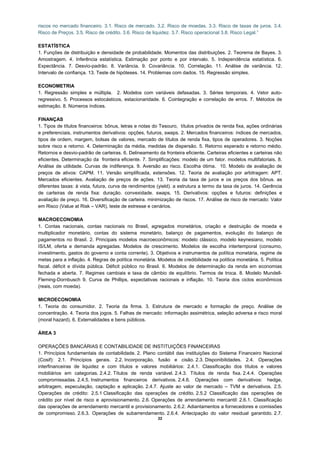 riscos no mercado financeiro. 3.1. Risco de mercado. 3.2. Risco de moedas. 3.3. Risco de taxas de juros. 3.4.
Risco de Preços. 3.5. Risco de crédito. 3.6. Risco de liquidez. 3.7. Risco operacional 3.8. Risco Legal.”

ESTATÍSTICA
1. Funções de distribuição e densidade de probabilidade. Momentos das distribuições. 2. Teorema de Bayes. 3.
Amostragem. 4. Inferência estatística. Estimação por ponto e por intervalo. 5. Independência estatística. 6.
Expectância. 7. Desvio-padrão. 8. Variância. 9. Covariância. 10. Correlação. 11. Análise de variância. 12.
Intervalo de confiança. 13. Teste de hipóteses. 14. Problemas com dados. 15. Regressão simples.

ECONOMETRIA
1. Regressão simples e múltipla. 2. Modelos com variáveis defasadas. 3. Séries temporais. 4. Vetor auto-
regressivo. 5. Processos estocásticos, estacionaridade. 6. Cointegração e correlação de erros. 7. Métodos de
estimação. 8. Números índices.

FINANÇAS
1. Tipos de títulos financeiros: bônus, letras e notas do Tesouro, títulos privados de renda fixa, ações ordinárias
e preferenciais, instrumentos derivativos: opções, futuros, swaps. 2. Mercados financeiros: índices de mercados,
tipos de ordem, margem, bolsas de valores, mercado de títulos de renda fixa, tipos de operadores. 3. Noções
sobre risco e retorno. 4. Determinação da média, medidas de dispersão. 5. Retorno esperado e retorno médio.
Retornos e desvio-padrão de carteiras. 6. Delineamento da fronteira eficiente. Carteiras eficientes e carteiras não
eficientes. Determinação da fronteira eficiente. 7. Simplificações: modelo de um fator. modelos multifatoriais. 8.
Análise de utilidade. Curvas de indiferença. 9. Aversão ao risco. Escolha ótima. 10. Modelo de avaliação de
preços de ativos: CAPM. 11. Versão simplificada, extensões. 12. Teoria de avaliação por arbitragem: APT.
Mercados eficientes. Avaliação de preços de ações. 13. Teoria da taxa de juros e os preços dos bônus. as
diferentes taxas: à vista, futura, curva de rendimentos (yield). a estrutura a termo da taxa de juros. 14. Gerência
de carteiras de renda fixa: duração. convexidade. swaps. 15. Derivativos: opções e futuros: definições e
avaliação de preço. 16. Diversificação de carteira. minimização de riscos. 17. Análise de risco de mercado: Valor
em Risco (Value at Risk – VAR), teste de estresse e cenários.

MACROECONOMIA
1. Contas nacionais, contas nacionais no Brasil, agregados monetários, criação e destruição de moeda e
multiplicador monetário, contas do sistema monetário, balanço de pagamentos, evolução do balanço de
pagamentos no Brasil. 2. Principais modelos macroeconômicos: modelo clássico, modelo keynesiano, modelo
IS/LM, oferta e demanda agregadas. Modelos de crescimento. Modelos de escolha intertemporal (consumo,
investimento, gastos do governo e conta corrente). 3. Objetivos e instrumentos de política monetária, regime de
metas para a inflação. 4. Regras de política monetária. Modelos de credibilidade na política monetária. 5. Política
fiscal. déficit e dívida pública. Déficit público no Brasil. 6. Modelos de determinação da renda em economias
fechada e aberta. 7. Regimes cambiais e taxa de câmbio de equilíbrio. Termos de troca. 8. Modelo Mundell-
Fleming-Dornbusch 9. Curva de Phillips, expectativas racionais e inflação. 10. Teoria dos ciclos econômicos
(reais, com moeda).

MICROECONOMIA
1. Teoria do consumidor. 2. Teoria da firma. 3. Estrutura de mercado e formação de preço. Análise de
concentração. 4. Teoria dos jogos. 5. Falhas de mercado: informação assimétrica, seleção adversa e risco moral
(moral hazard). 6. Externalidades e bens públicos.

ÁREA 3

OPERAÇÕES BANCÁRIAS E CONTABILIDADE DE INSTITUIÇÕES FINANCEIRAS
1. Princípios fundamentais de contabilidade. 2. Plano contábil das instituições do Sistema Financeiro Nacional
(Cosif): 2.1. Princípios gerais. 2.2. Incorporação, fusão e cisão. 2.3. Disponibilidades. 2.4. Operações
interfinanceiras de liquidez e com títulos e valores mobiliários: 2.4.1. Classificação dos títulos e valores
mobiliários em categorias. 2.4.2. Títulos de renda variável. 2.4.3. Títulos de renda fixa. 2.4.4. Operações
compromissadas. 2.4.5. Instrumentos financeiros derivativos. 2.4.6. Operações com derivativos: hedge,
arbitragem, especulação, captação e aplicação. 2.4.7. Ajuste ao valor de mercado – TVM e derivativos. 2.5.
Operações de crédito: 2.5.1 Classificação das operações de crédito. 2.5.2 Classificação das operações de
crédito por nível de risco e aprovisionamento. 2.6. Operações de arrendamento mercantil: 2.6.1. Classificação
das operações de arrendamento mercantil e provisionamento. 2.6.2. Adiantamentos a fornecedores e comissões
de compromisso. 2.6.3. Operações de subarrendamento. 2.6.4. Antecipação do valor residual garantido. 2.7.
                                                        22
 