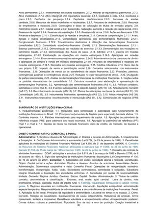 Ativo permanente: 2.7.1. Investimentos em outras sociedades. 2.7.2. Método de equivalência patrimonial. 2.7.3.
Ativo imobilizado. 2.7.4. Ativo intangível. 2.8. Operações passivas: 2.8.1. Depósitos à vista. 2.8.2. Depósitos a
prazo. 2.8.3. Depósitos de poupança. 2.8.4. Depósitos interfinanceiros. 2.8.5. Recursos de aceites
cambiais. 2.8.6. Recursos de letras imobiliárias e hipotecárias. 2.8.7. Recursos de debêntures. 2.8.8. Recursos
de empréstimos e repasses. 2.8.9. Corretagens e taxas de colocação de títulos de emissão própria. 2.9.
Patrimônio líquido: 2.9.1. Capital social. 2.9.2. Subscrição, realização, aumento e redução do capital social. 2.9.3.
Reservas de capital. 2.9.4. Reservas de reavaliação. 2.9.5. Reservas de lucros. 2.9.6. Ações em tesouraria. 2.10.
Receitas e despesas: 2.10.1. Classificação de receitas e despesas. 2.11. Contas de compensação: 2.11.1. Avais,
fianças e outras coobrigações. 2.12. Consolidação operacional das demonstrações financeiras: 2.12.1.
Conglomerado financeiro. 2.12.2. Procedimentos destinados à obtenção das demonstrações financeiras
consolidadas. 2.12.3. Consolidado econômico-financeiro (Conef). 2.13. Demonstrações financeiras: 2.13.1.
Balanço patrimonial. 2.13.2. Demonstração do resultado do exercício. 2.13.3. Demonstração das mutações no
patrimônio líquido. 2.13.4. Demonstração dos fluxos de caixa. 2.14. Câmbio: 2.14.1. Valores em moedas
estrangeiras. 2.14.2. Escrituração de operações em moeda estrangeira. 2.14.3. Aplicações em moedas
estrangeiras. 2.14.4. Financiamentos em moedas estrangeiras. 2.14.5. Adiantamentos sobre contratos de câmbio
e operações de compra e venda em moedas estrangeiras. 2.14.6. Recursos de empréstimos e repasses em
moedas estrangeiras. 2.14.7. Depósitos em moedas estrangeiras. 2.15. Créditos tributários. 2.16. Bens não de
uso próprio. 2.17. Imposto de renda e contribuição social. 2.18. Conceitos relacionados com instrumentos
financeiros. 2.19. Operações de venda ou de transferência de ativos financeiros. 2.20. Provisões, passivos,
contingências passivas e contingências ativas. 2.21. Redução no valor recuperável de ativos. 2.22. Divulgação
de partes relacionadas. 2.23. Análise de demonstrações financeiras de instituições financeiras. 3. Noções sobre
os padrões internacionais de contabilidade: 3.1. Estrutura conceitual para elaboração e apresentação de
demonstrações financeiras. 3.2. Apresentação das demonstrações financeiras (IAS 1). 3.3. Políticas contábeis,
estimativas e erros (IAS 8). 3.4. Eventos subsequentes à data do balanço (IAS 10). 3.5. Arrendamento mercantil
(IAS 17). 3.6. Reconhecimento de receita (IAS 18). 3.7. Efeitos das alterações nas taxas de câmbio (IAS 21). 3.8.
Consolidação (IAS 27). 3.9. Instrumentos financeiros: apresentação (IAS 32). 3.10. Ativos intangíveis (IAS 38).
3.11. Instrumentos financeiros: reconhecimento e mensuração (IAS 39). 3.12. Combinações de negócios (IFRS
3).

SUPERVISÃO DE INSTITUIÇÕES FINANCEIRAS
1. Regulamentação prudencial: 1.1. Requisitos para constituição e autorização para funcionamento de
instituições financeiras no Brasil. 1.2. Princípios fundamentais de Basiléia para supervisão bancária efetiva. 1.3.
Controles internos. 1.4. Padrões internacionais para requerimento de capital. 1.5. Apuração do patrimônio de
referência exigido (PRE) para cobertura dos riscos incorridos. 1.6. Apuração do patrimônio de referência (PR)
nível 1 e nível 2. 1.7. Gestão de riscos no mercado financeiro: risco de crédito, de mercado, de liquidez e
operacional.

DIREITO ADMINISTRATIVO, COMERCIAL E PENAL
Administrativo: 1. Direitos e deveres da Administração. 2. Direitos e deveres do Administrado. 3. Impedimentos
e Suspeição. 4. Do Processo Administrativo e sua revisão (Lei 9.784, de 29 de janeiro de 1999). 5. Penalidades
aplicáveis às instituições do Sistema Financeiro Nacional (Lei 4.595, de 31 de dezembro de1964). 6. Conselho
de Recursos do Sistema Financeiro Nacional: atribuições e estrutura (Lei nº 9.069, de 29 de junho de 1995;
Decreto 91.152, de 15 de março de 1985 e Decreto 1.935, de 20 de junho de 1996). 7. Conselho de controle de
atividades financeiras - COAF: atribuições e estrutura (Lei 9.613, de 3 de março de 1998 e Decreto 2.799, de 8
de outubro de 1998). 8. Sigilo das operações de instituições financeiras: disposições (Lei Complementar nº 105,
de 10 de janeiro de 2001). Comercial: 1. Sociedades por ações: sociedade aberta e fechada. Constituição.
Objeto. Capital social e ações. Acionistas: Direitos e deveres. Acordos de acionistas. Assembléias Gerais.
Administração. Governança corporativa e risco. Conselho Fiscal. Operações de reorganização societária:
transformação, incorporação, fusão, cisão. Sociedades controladoras, controladas e coligadas. Subsidiária
integral. Dissolução e liquidação das sociedades anônimas. 2. Sociedades por quotas de responsabilidade
limitada. Conceito. Regime Jurídico. Contrato. Sócios. Capital. Quotas. Administração. 3. Títulos de crédito:
conceito, características e classificação. Endosso, aval, aceite, ação cambial. Letra de câmbio, nota
promissória, cheque, duplicata, títulos de crédito rural. 4. Falência, recuperação extrajudicial e judicial: normas
gerais. 5. Regimes especiais em instituições financeiras: intervenção, liquidação extrajudicial, administração
especial temporária. Responsabilidade de administradores e de controladores de instituições financeiras. Penal:
1. Aplicação da lei penal. Princípios da legalidade e anterioridade. Lei penal no tempo e no espaço. 2. Crime.
Conceito. Relação de causalidade. Superveniência de causa independente. Relevância da omissão. Crime
consumado, tentado e impossível. Desistência voluntária e arrependimento eficaz. Arrependimento posterior.
Crimes doloso, culposo e preterdoloso. Tipicidade. Erro de tipo e erro de proibição. Coação irresistível e
                                                         23
 