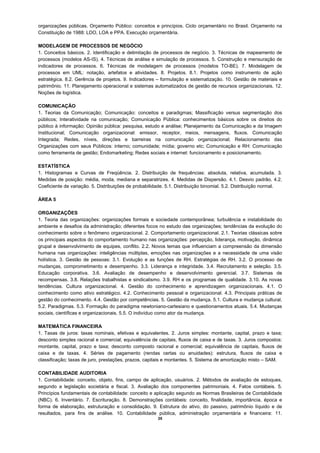 organizações públicas. Orçamento Público: conceitos e princípios. Ciclo orçamentário no Brasil. Orçamento na
Constituição de 1988: LDO, LOA e PPA. Execução orçamentária.

MODELAGEM DE PROCESSOS DE NEGÓCIO
1. Conceitos básicos. 2. Identificação e delimitação de processos de negócio. 3. Técnicas de mapeamento de
processos (modelos AS-IS). 4. Técnicas de análise e simulação de processos. 5. Construção e mensuração de
indicadores de processos. 6. Técnicas de modelagem de processos (modelos TO-BE). 7. Modelagem de
processos em UML: notação, artefatos e atividades. 8. Projetos. 8.1. Projetos como instrumento de ação
estratégica. 8.2. Gerência de projetos. 9. Indicadores – formulação e sistematização. 10. Gestão de materiais e
patrimônio. 11. Planejamento operacional e sistemas automatizados de gestão de recursos organizacionais. 12.
Noções de logística.

COMUNICAÇÃO
1. Teorias da Comunicação; Comunicação: conceitos e paradigmas; Massificação versus segmentação dos
públicos; Interatividade na comunicação; Comunicação Pública: conhecimentos básicos sobre os direitos do
público à informação; Opinião pública: pesquisa, estudo e análise; Planejamento da Comunicação e da Imagem
Institucional; Comunicação organizacional: emissor, receptor, meios, mensagens, fluxos. Comunicação
Integrada; Redes, níveis, direções e barreiras na comunicação organizacional; Relacionamento das
Organizações com seus Públicos: interno; comunidade; mídia; governo etc; Comunicação e RH: Comunicação
como ferramenta de gestão; Endomarketing; Redes sociais e internet: funcionamento e posicionamento.

ESTATÍSTICA
1. Histogramas e Curvas de Freqüência. 2. Distribuição de frequências: absoluta, relativa, acumulada. 3.
Medidas de posição: média, moda, mediana e separatrizes. 4. Medidas de Dispersão. 4.1. Desvio padrão. 4.2.
Coeficiente de variação. 5. Distribuições de probabilidade. 5.1. Distribuição binomial. 5.2. Distribuição normal.

ÁREA 5

ORGANIZAÇÕES
1. Teoria das organizações: organizações formais e sociedade contemporânea; turbulência e instabilidade do
ambiente e desafios da administração; diferentes focos no estudo das organizações; tendências da evolução do
conhecimento sobre o fenômeno organizacional. 2. Comportamento organizacional. 2.1. Teorias clássicas sobre
os principais aspectos do comportamento humano nas organizações: percepção, liderança, motivação, dinâmica
grupal e desenvolvimento de equipes, conflito. 2.2. Novos temas que influenciam a compreensão da dimensão
humana nas organizações: inteligências múltiplas, emoções nas organizações e a necessidade de uma visão
holística. 3. Gestão de pessoas: 3.1. Evolução e as funções de RH. Estratégias de RH. 3.2. O processo de
mudanças, comprometimento e desempenho. 3.3. Liderança e integridade. 3.4. Recrutamento e seleção. 3.5.
Educação corporativa. 3.6. Avaliação de desempenho e desenvolvimento gerencial. 3.7. Sistemas de
recompensas. 3.8. Relações trabalhistas e sindicalismo. 3.9. RH e os programas de qualidade. 3.10. As novas
tendências. Cultura organizacional. 4. Gestão do conhecimento e aprendizagem organizacionais. 4.1. O
conhecimento como ativo estratégico. 4.2. Conhecimento pessoal e organizacional. 4.3. Principais práticas de
gestão do conhecimento. 4.4. Gestão por competências. 5. Gestão da mudança. 5.1. Cultura e mudança cultural.
5.2. Paradigmas. 5.3. Formação do paradigma newtoniano-cartesiano e questionamentos atuais. 5.4. Mudanças
sociais, científicas e organizacionais. 5.5. O indivíduo como ator da mudança.

MATEMÁTICA FINANCEIRA
1. Taxas de juros: taxas nominais, efetivas e equivalentes. 2. Juros simples: montante, capital, prazo e taxa;
desconto simples racional e comercial; equivalência de capitais, fluxos de caixa e de taxas. 3. Juros compostos:
montante, capital, prazo e taxa; desconto composto racional e comercial; equivalência de capitais, fluxos de
caixa e de taxas. 4. Séries de pagamento (rendas certas ou anuidades): estrutura, fluxos de caixa e
classificação; taxas de juro, prestações, prazos, capitais e montantes. 5. Sistema de amortização misto – SAM.

CONTABILIDADE AUDITORIA
1. Contabilidade: conceito, objeto, fins, campo de aplicação, usuários. 2. Métodos de avaliação de estoques,
segundo a legislação societária e fiscal. 3. Avaliação dos componentes patrimoniais. 4. Fatos contábeis. 5.
Princípios fundamentais de contabilidade: conceito e aplicação segundo as Normas Brasileiras de Contabilidade
(NBC). 6. Inventário. 7. Escrituração. 8. Demonstrações contábeis: conceito, finalidade, importância, época e
forma de elaboração, estruturação e consolidação. 9. Estrutura do ativo, do passivo, patrimônio líquido e de
resultados, para fins de análise. 10. Contabilidade pública, administração orçamentária e financeira: 11.
                                                       25
 