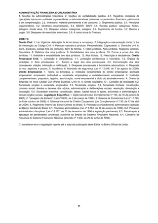 ADMINISTRAÇÃO FINANCEIRA E ORÇAMENTÁRIA
1. Noções de administração financeira. 2. Noções de contabilidade pública. 2.1. Registros contábeis de
operações típicas em unidades orçamentárias ou administrativas (sistemas: orçamentário, financeiro, patrimonial
e de compensação). 2.2. Inventário: material permanente e de consumo. 3. Orçamento público. 3.1. Princípios
orçamentários. 3.2. Diretrizes orçamentárias. 3.3. SIDOR, SIAFI. 3.4. Receita pública: categorias, fontes,
estágios; dívida ativa. 3.5. Despesa pública: categorias, estágios. 3.6. Suprimento de fundos. 3.7. Restos a
pagar. 3.8. Despesas de exercícios anteriores. 3.9. A conta única do Tesouro.

DIREITO
Direito Civil: 1. Lei. Vigência. Aplicação da lei no tempo e no espaço. 2. Integração e interpretação da lei. 3. Lei
de Introdução ao Código Civil. 4. Pessoas naturais e jurídicas. Personalidade. Capacidade. 5. Domicílio civil. 6.
Bens. Espécies. Coisas fora do comércio. Bem de família. 7. Fatos jurídicos. Atos jurídicos. Negócios jurídicos.
Requisitos. 8. Defeitos dos atos jurídicos. 9. Modalidades dos atos jurídicos. 10. Forma e prova dos atos
jurídicos. 11. Nulidade e anulabilidade dos atos jurídicos. 12. Atos ilícitos. 13. Prescrição e decadência. Direito
Processual Civil: 1. Jurisdição e competência. 1.1. Jurisdição contenciosa e voluntária. 1.2. Órgãos da
jurisdição. 2. Atos processuais. 2.1. Tempo e lugar dos atos processuais. 2.2. Comunicação dos atos
processuais: citação, intimação e notificação. 3. Despesas processuais e honorários advocatícios. 4. Resposta
do réu: espécies e prazos. 5. Audiência. 6. Mandado de segurança (Lei nº 12.016, de 7 de agosto de 2009).
Direito Empresarial: 1. Teoria da Empresa. 2. Institutos fundamentais do direito empresarial: atividade
empresarial, empresário (individual e sociedade empresária) e estabelecimento empresarial. 3. Institutos
complementares: prepostos, registro, escrituração, nome empresarial e título do estabelecimento. 4. Direito de
Empresa no novo Código Civil (Parte Especial, Livro II). 5. Direito societário. 5.1. Conceito de sociedade 5.2.
Sociedade simples e sociedade empresária. 5.3. Sociedade simples. 5.4. Sociedade limitada: constituição,
contrato social, direitos e deveres dos sócios; administração e deliberações sociais; resolução, dissolução e
liquidação. 5.5. Sociedade anônima: constituição, objeto, capital social e ações, acionistas e administração e
demais órgãos sociais. Legislação Específica: 1. Sigilo bancário (Lei Complementar nº 105, de 10 de janeiro de
2001). 2. “Lavagem de dinheiro” (Lei nº 9.613, de 3 de março de 1998). 3. Sistema de Consórcios (Lei nº 11.795,
de 8 de outubro de 2008). 4. Sistema Nacional de Crédito Cooperativo (Lei Complementar nº 130, de 17 de abril
de 2009). 5. Regimento Interno do Banco Central do Brasil. 6. Processo e procedimento administrativo aplicado
ao Banco Central do Brasil. 6.1. Processo administrativo (Lei nº 9.784, de 29 de janeiro de 1999). 6.2. Processo
administrativo disciplinar (Lei nº 8.112, de 11 de dezembro de 1990 e legislação pertinente). 6.3. Fiscalização e
aplicação de penalidades: processos punitivos no âmbito do Sistema Financeiro Nacional. 6.4. Conselho de
Recursos do Sistema Financeiro Nacional (Decreto nº 1.935, de 20 de junho de 1996).

(*) considerar-se-á a legislação vigente até a data da publicação deste Edital no Diário Oficial da União.




                                                         27
 
