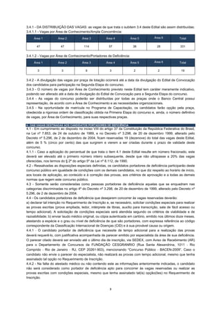 3.4.1 - DA DISTRIBUIÇÃO DAS VAGAS: as vagas de que trata o subitem 3.4 deste Edital são assim distribuídas:
3.4.1.1 - Vagas por Área de Conhecimento/Ampla Concorrência:
     Área 1          Área 2           Área 3          Área 4          Área 5           Área 6           Total

       47              47              114              57              38               28              331


3.4.1.2 - Vagas por Área de Conhecimento/Portadores de Deficiência:
     Área 1          Área 2           Área 3          Área 4          Área 5           Área 6           Total

       3                3               6               3                2               2               19


3.4.2 - A divulgação das vagas por praça de lotação ocorrerá até a data da divulgação do Edital de Convocação
dos candidatos para participação na Segunda Etapa do concurso.
3.4.3 - O número de vagas por Área de Conhecimento previsto neste Edital tem caráter meramente indicativo,
podendo ser alterado até a data de divulgação do Edital de Convocação para a Segunda Etapa do concurso.
3.4.4 - As vagas do concurso poderão ser distribuídas por todas as praças onde o Banco Central possui
representação, de acordo com a Área de Conhecimento e as necessidades organizacionais.
3.4.5 - Na oportunidade de matrícula no Programa de Capacitação, os candidatos farão opção pela praça,
obedecida a rigorosa ordem de classificação obtida na Primeira Etapa do concurso e, ainda, o número definitivo
de vagas, por Área de Conhecimento, para suas respectivas praças.

4 - DAS VAGAS DESTINADAS AOS CANDIDATOS PORTADORES DE DEFICIÊNCIA
4.1 - Em cumprimento ao disposto no inciso VIII do artigo 37 da Constituição da República Federativa do Brasil,
na Lei nº 7.853, de 24 de outubro de 1989, e no Decreto nº 3.298, de 20 de dezembro 1999, alterado pelo
Decreto nº 5.296, de 2 de dezembro de 2004, ficam reservadas 19 (dezenove) do total das vagas deste Edital,
além de 5 % (cinco por cento) das que surgirem e vierem a ser criadas durante o prazo de validade deste
concurso.
4.1.1 - Caso a aplicação do percentual de que trata o item 4.1 deste Edital resulte em número fracionado, este
deverá ser elevado até o primeiro número inteiro subsequente, desde que não ultrapasse a 20% das vagas
oferecidas, nos termos do § 2º do artigo 5º da Lei nº 8.112, de 1990.
4.2 - Ressalvadas as disposições especiais definidas, os candidatos portadores de deficiência participarão deste
concurso público em igualdade de condições com os demais candidatos, no que diz respeito ao horário de início,
aos locais de aplicação, ao conteúdo e à correção das provas, aos critérios de aprovação e a todas as demais
normas que regem este concurso público.
4.3 - Somente serão consideradas como pessoas portadoras de deficiência aquelas que se enquadram nas
categorias discriminadas no artigo 4º do Decreto nº 3.298, de 20 de dezembro de 1999, alterado pelo Decreto nº
5.296, de 2 de dezembro de 2004.
4.4 - Os candidatos portadores de deficiência que desejarem concorrer às vagas reservadas deverão:
a) declarar tal intenção no Requerimento de Inscrição e, se necessário, solicitar condições especiais para realizar
as provas escritas (prova ampliada, ledor, intérprete de libras, auxílio para transcrição, sala de fácil acesso ou
tempo adicional). A solicitação de condições especiais será atendida segundo os critérios de viabilidade e de
razoabilidade; b) enviar laudo médico original, ou cópia autenticada em cartório, emitido nos últimos doze meses,
atestando a espécie e o grau ou nível de deficiência de que são portadores, com expressa referência ao código
correspondente da Classificação Internacional de Doenças (CID) e à sua provável causa ou origem.
4.4.1 ‐ O candidato portador de deficiência que necessite de tempo adicional para a realização das provas
deverá requerê‐lo, com justificativa acompanhada de parecer emitido por especialista da área de sua deficiência.
O parecer citado deverá ser enviado até o último dia de inscrição, via SEDEX, com Aviso de Recebimento (AR)
para o Departamento de Concursos da FUNDAÇÃO CESGRANRIO (Rua Santa Alexandrina, 1011 ‐ Rio
Comprido ‐ Rio de Janeiro ‐ RJ, CEP 20261‐903), mencionando “Concurso Público ‐ BACEN-2009”. Caso o
candidato não envie o parecer do especialista, não realizará as provas com tempo adicional, mesmo que tenha
assinalado tal opção no Requerimento de Inscrição.
4.4.2 - Na falta do atestado médico ou não contendo este as informações anteriormente indicadas, o candidato
não será considerado como portador de deficiência apto para concorrer às vagas reservadas ou realizar as
provas escritas com condições especiais, mesmo que tenha assinalado tal(is) opção(ões) no Requerimento de
Inscrição.


                                                         3
 