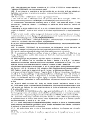 6.2.2 - A inscrição deverá ser efetuada, no período de 26/11/2009 a 16/12/2009, no endereço eletrônico da
FUNDAÇÃO CESGRANRIO (http://www.cesgranrio.org.br).
6.2.3 - O valor referente ao pagamento da taxa de inscrição não será devolvido, ainda que efetuado em
duplicidade, exceto em caso de cancelamento do certame por conveniência da Administração Pública.
6.3 - INSCRIÇÕES
6.3.1 - Para inscrição, o candidato deverá adotar os seguintes procedimentos:
a) estar ciente de todas as informações sobre este concurso público. Essas informações também estão
disponíveis no endereço eletrônico da FUNDAÇÃO CESGRANRIO (http://www.cesgranrio.org.br);
b) o candidato deverá optar pela cidade onde deseja realizar as provas, a saber: Belém - PA, Brasília - DF, Belo
Horizonte - MG, Curitiba - PR, Fortaleza - CE, Porto Alegre - RS, Recife - PE, Rio de Janeiro - RJ, Salvador - BA
e São Paulo - SP;
c) cadastrar-se, no período entre 0 (ZERO) hora do dia 26/11/2009 e 23h e 59 min. do dia 16/12/2009, observado
o horário de Brasília/DF- horário de verão, por meio do formulário específico disponível no endereço eletrônico
citado;
d) imprimir o boleto bancário e efetuar o pagamento da taxa de inscrição em qualquer banco até a data de
vencimento constante no mesmo. O pagamento após a data de vencimento implica o cancelamento da inscrição.
O banco confirmará o pagamento junto à FUNDAÇÃO CESGRANRIO;
e) os candidatos devem verificar a Confirmação de Inscrição, a partir de 27/01/2010, no endereço eletrônico da
FUNDAÇÃO CESGRANRIO (http://www.cesgranrio.org.br) e imprimi-la.
ATENÇÃO: a inscrição só será válida após a confirmação do pagamento feito por meio do boleto bancário até a
data do vencimento.
6.3.2 - A FUNDAÇÃO CESGRANRIO não se responsabiliza por solicitações de inscrição via Internet não
recebidas por quaisquer motivos de ordem técnica ou por procedimento indevido dos usuários.
6.4 - Havendo mais de uma inscrição, prevalecerá a de data/hora de requerimento mais recente.
6.5 - Os candidatos que não puderem satisfazer a todas as condições enumeradas neste Edital terão sua
inscrição desconsiderada e anulados todos os atos dela decorrentes, mesmo que classificados nas provas,
exames e avaliações.
6.6 - A não integralização dos procedimentos requeridos implica a insubsistência da inscrição.
6.7 - Para os candidatos que não dispuserem de acesso à Internet, a FUNDAÇÃO CESGRANRIO
disponibilizará, nos dias úteis, postos de inscrição com computadores, no período de 26/11/2009 a 16/12/2009,
entre 09 e 16 horas, horário local de inscrição nos endereços constantes do Anexo I deste Edital.
6.8 - Não haverá isenção total ou parcial do valor da taxa de inscrição, exceto para os candidatos amparados
pelo Decreto nº 6.593, de 2 de outubro de 2008, publicado no Diário Oficial da União, de 3 de outubro de 2008.
6.8.1 - Fará jus à isenção total de pagamento da taxa de inscrição o candidato que, cumulativamente:
a) comprovar inscrição no Cadastro Único para Programas Sociais do Governo Federal, de que trata o Decreto
nº 6.135, de 26 de junho de 2007, por meio de indicação do Número de Identificação Social - NIS, atribuído pelo
Cadastro Único, conforme indicado no Requerimento de Inscrição disponível no endereço eletrônico da
FUNDAÇÃO CESGRANRIO (http://www.cesgranrio.org.br), ou nos postos credenciados, especificados no Anexo
I do presente Edital; e b) for membro de “família de baixa renda”, nos termos do Decreto nº 6.135, de 26 de junho
de 2007.
6.9 - A isenção tratada no subitem 6.8.1 deverá ser solicitada durante a inscrição via Internet, de 26 a
30/11/2009, ocasião em que o candidato deverá, obrigatoriamente, indicar o seu Número de Identificação Social
- NIS, atribuído pelo CadÚnico, bem como declarar-se membro de “família de baixa renda”, nos termos da letra
“b” do subitem 6.8.1 anterior.
6.10 - A FUNDAÇÃO CESGRANRIO irá consultar o órgão gestor do CadÚnico, a fim de verificar a veracidade
das informações prestadas pelo candidato. A declaração falsa sujeitará o candidato às sanções previstas em lei,
aplicando-se, ainda, o disposto no parágrafo único do art. 10 do Decreto nº 83.936, de 6 de setembro de 1979.
6.11 - O candidato interessado que preencher os requisitos descritos no subitem 6.8.1 e desejar solicitar isenção
de pagamento da taxa de inscrição neste concurso público deverá solicitar isenção ao se inscrever, conforme
descrito no subitem 6.9, no período de 26 a 30/11/2009.
6.11.1 - O simples preenchimento dos dados necessários para a solicitação da isenção de pagamento de taxa,
durante a inscrição, não garante ao interessado a isenção pleiteada, a qual estará sujeita à análise e deferimento
da solicitação por parte da FUNDAÇÃO CESGRANRIO.
6.11.2 - Não serão aceitos, após o envio da documentação, acréscimos ou alterações das informações
prestadas.
6.11.3 - Não será aceita solicitação de isenção de pagamento de taxa de inscrição via fax ou via correio
eletrônico.


                                                        5
 