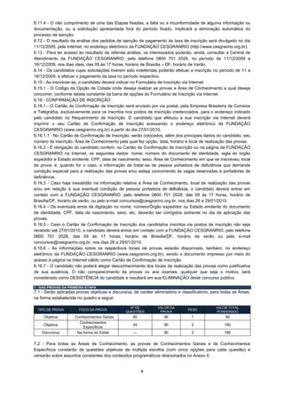 6.11.4 - O não cumprimento de uma das Etapas fixadas, a falta ou a inconformidade de alguma informação ou
documentação, ou a solicitação apresentada fora do período fixado, implicará a eliminação automática do
processo de isenção.
6.12 - O resultado da análise dos pedidos de isenção de pagamento de taxa de inscrição será divulgado no dia
11/12/2009, pela Internet, no endereço eletrônico da FUNDAÇÃO CESGRANRIO (http://www.cesgranrio.org.br).
6.13 - Para ter acesso ao resultado da referida análise, os interessados poderão, ainda, consultar a Central de
Atendimento da FUNDAÇÃO CESGRANRIO, pelo telefone 0800 701 2028, no período de 11/12/2009 a
16/12/2009, nos dias úteis, das 09 às 17 horas, horário de Brasília – DF, horário de Verão.
6.14 - Os candidatos cujas solicitações tiverem sido indeferidas poderão efetuar a inscrição no período de 11 a
16/12/2009, e efetuar o pagamento da taxa no período respectivo.
6.15 - Ao inscrever-se, o candidato deverá indicar no Formulário de Inscrição via Internet:
6.15.1 - O Código da Opção de Cidade onde deseja realizar as provas e Área de Conhecimento a qual deseja
concorrer, conforme tabela constante da barra de opções do Formulário de Inscrição via Internet.
6.16 - CONFIRMAÇÃO DE INSCRIÇÃO
6.16.1 - O Cartão de Confirmação de Inscrição será enviado por via postal, pela Empresa Brasileira de Correios
e Telégrafos, exclusivamente para os inscritos nos postos de inscrição credenciados, para o endereço indicado
pelo candidato no Requerimento de Inscrição. O candidato que efetuou a sua inscrição via Internet deverá
imprimir o seu Cartão de Confirmação de Inscrição acessando o endereço eletrônico da FUNDAÇÃO
CESGRANRIO (www.cesgranrio.org.br) a partir do dia 27/01/2010.
6.16.1.1 - No Cartão de Confirmação de Inscrição, serão colocados, além dos principais dados do candidato, seu
número de inscrição, Área de Conhecimento pela qual fez opção, data, horário e local de realização das provas.
6.16.2 - É obrigação do candidato conferir, no Cartão de Confirmação de Inscrição ou na página da FUNDAÇÃO
CESGRANRIO na Internet, os seguintes dados: nome; número do documento de identidade, sigla do órgão
expedidor e Estado emitente; CPF; data de nascimento; sexo; Área de Conhecimento em que se inscreveu; local
de prova; e, quando for o caso, a informação de tratar-se de pessoa portadora de deficiência que demande
condição especial para a realização das provas e/ou esteja concorrendo às vagas reservadas a portadores de
deficiência.
6.16.3 - Caso haja inexatidão na informação relativa à Área de Conhecimento, local de realização das provas
e/ou em relação à sua eventual condição de pessoa portadora de deficiência, o candidato deverá entrar em
contato com a FUNDAÇÃO CESGRANRIO, pelo telefone 0800 701 2028, das 09 às 17 horas, horário de
Brasília/DF, horário de verão, ou pelo e-mail concursos@cesgranrio.org.br, nos dias 28 a 29/01/2010.
6.16.4 - Os eventuais erros de digitação no nome, número/Órgão expedidor ou Estado emitente do documento
de identidade, CPF, data de nascimento, sexo, etc. deverão ser corrigidos somente no dia da aplicação das
provas.
6.16.5 - Caso o Cartão de Confirmação de Inscrição dos candidatos inscritos via postos de inscrição não seja
recebido até 27/01/2010, o candidato deverá entrar em contato com a FUNDAÇÃO CESGRANRIO, pelo telefone
0800 701 2028, das 09 às 17 horas, horário de Brasília/DF, horário de verão ou pelo e-mail
concursos@cesgranrio.org.br, nos dias 28 a 29/01/2010.
6.16.6 - As informações sobre os respectivos locais de provas estarão disponíveis, também, no endereço
eletrônico da FUNDAÇÃO CESGRANRIO (www.cesgranrio.org.br), sendo o documento impresso por meio do
acesso à página na Internet válido como Cartão de Confirmação de Inscrição.
6.16.7 - O candidato não poderá alegar desconhecimento dos locais de realização das provas como justificativa
de sua ausência. O não comparecimento às provas ou aos exames, qualquer que seja o motivo, será
considerado como DESISTÊNCIA do candidato e resultará em sua ELIMINAÇÃO deste concurso público.

7 - DAS PROVAS DA PRIMEIRA ETAPA
7.1 - Serão aplicadas provas objetivas e discursiva, de caráter eliminatório e classificatório, para todas as Áreas,
na forma estabelecida no quadro a seguir:

                                                   Nº DE          VALOR DA                       VALOR TOTAL
  TIPO DE PROVA         FOCO DA PROVA                                             PESO
                                                 QUESTÕES          PROVA                         PONDERADO
     Objetiva         Conhecimentos Gerais           60              90             1                 90
                        Conhecimentos
     Objetiva                                        45              90             2                 180
                          Específicos
    Discursiva         Na forma do Edital            ---             90             2                 180

7.2 - Para todas as Áreas de Conhecimento, as provas de Conhecimentos Gerais e de Conhecimentos
Específicos constarão de questões objetivas de múltipla escolha (com cinco opções para cada questão) e
versarão sobre assuntos constantes dos conteúdos programáticos relacionados no Anexo II.


                                                           6
 