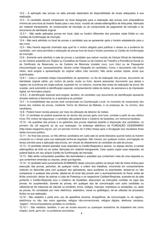 12.2 - A aplicação das provas na data prevista dependerá da disponibilidade de locais adequados à sua
realização.
12.3 - O candidato deverá comparecer ao local designado para a realização das provas com antecedência
mínima de uma hora do horário fixado para o seu início, munido de caneta esferográfica de tinta preta, fabricada
em material transparente, do comprovante de inscrição ou do comprovante de pagamento de inscrição e do
documento de identidade original.
12.3.1 - Não serão aplicadas provas em local, data ou horário diferentes dos previstos neste Edital ou nos
Cartões de Confirmação de Inscrição.
12.4 - Não será admitido no local de provas o candidato que se apresentar após o horário estabelecido para o
seu início.
12.5 - Não haverá segunda chamada seja qual for o motivo alegado para justificar o atraso ou a ausência do
candidato, nem será permitida a realização de provas fora do local e horário previstos no Cartão de Confirmação
de Inscrição.
12.6 - Somente será admitido à sala de provas o candidato que estiver munido de Cédula Oficial de Identidade
ou de Carteira expedida por Órgãos ou Conselhos de Classe ou de Carteira de Trabalho e Previdência Social ou
de Certificado de Reservista ou de Carteira de Motorista (modelo novo, com foto) ou de Passaporte
(documentação que, necessariamente, deverá conter fotografia do candidato). Como o documento não ficará
retido, será exigida a apresentação do original válido (não vencido). Não serão aceitas cópias, ainda que
autenticadas.
12.6.1 - Caso o candidato esteja impossibilitado de apresentar, no dia de realização das provas, documento de
identidade original válido, por motivo de perda, roubo ou furto, deverá apresentar documento que ateste o
registro da ocorrência em órgão policial, expedido há, no máximo, noventa dias antes da realização da prova. Na
ocasião, será submetido à identificação especial, compreendendo coleta de dados, de assinatura e de impressão
digital, em formulário próprio.
12.6.2 - A identificação especial será exigida, também, do candidato cujo documento de identificação apresente
dúvidas relativas à fisionomia ou à assinatura do portador.
12.7 - A inviolabilidade das provas será comprovada na Coordenação Local, no momento do rompimento dos
lacres dos malotes de provas, mediante Termo de Abertura de Malotes, e na presença de, no mínimo, dois
candidatos.
12.8 - Poderá haver revista pessoal, por meio da utilização de detector de metais.
12.9 - O candidato só poderá ausentar-se do recinto das provas após uma hora, contada a partir do seu efetivo
início. Por motivo de segurança, o candidato não poderá levar o Caderno de Questões, em nenhuma hipótese.
12.10 - As questões das provas e os gabaritos das provas objetivas estarão à disposição dos candidatos, no
primeiro dia útil seguinte ao de sua realização, no endereço eletrônico da FUNDAÇÃO CESGRANRIO
(http://www.cesgranrio.org.br), por um período mínimo de 3 (três) meses após a divulgação dos resultados finais
deste concurso público.
12.11 - Ao final das provas, os três últimos candidatos em cada sala só serão liberados quando todos as tiverem
concluído ou o tempo para sua realização tenha-se esgotado. Não haverá, por qualquer motivo, prorrogação do
tempo previsto para a aplicação das provas, em virtude de afastamento do candidato da sala de provas.
12.12 - O candidato deverá assinalar suas respostas no Cartão-Resposta e assinar, no espaço devido, à caneta
esferográfica de tinta na cor preta, fabricada em material transparente. Caso queira copiar suas respostas, só
poderá fazê-lo em seu próprio Cartão de Confirmação de Inscrição.
12.13 - Não serão computadas questões não assinaladas e questões que contenham mais de uma resposta ou
que contenham emendas ou rasuras, ainda que legíveis.
12.14 - O candidato será sumariamente ELIMINADO deste concurso público se lançar mão de meios ilícitos para
execução das provas; perturbar, de qualquer modo, a ordem dos trabalhos, incorrendo em comportamento
indevido ou descortês para com qualquer dos aplicadores, seus auxiliares ou autoridades; atrasar-se ou não
comparecer a qualquer das provas; afastar-se do local das provas sem o acompanhamento do fiscal, antes de
tê-las concluído; deixar de assinar a Lista de Presença e os respectivos Cartões-Resposta; ausentar-se da sala
portando o Cartão-Resposta e/ou o Caderno de Questões; descumprir as instruções contidas na capa das
provas; for surpreendido, durante as provas, em qualquer tipo de comunicação com outro candidato ou
utilizando-se de máquinas de calcular ou similares, livros, códigos, manuais, impressos ou anotações, ou, após
as provas, for constatado por meio eletrônico, estatístico, visual ou grafológico, ter-se utilizado de processos
ilícitos na sua realização.
12.15 - São vedados o porte e/ou uso de aparelhos sonoros, fonográficos, de comunicação ou de registro,
eletrônicos ou não, tais como agendas, relógios não-convencionais, relógios digitais, telefones celulares,
“pagers”, microcomputadores portáteis ou similares.
12.15.1 - São vedados, também, o uso de óculos escuros ou quaisquer acessórios de chapelaria tais como
chapéu, boné, gorro etc. ou protetores auriculares.
                                                       9
 