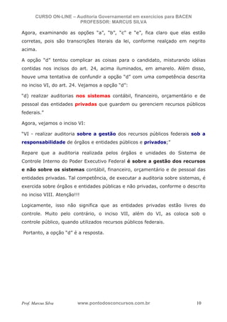 N o m e   d o   A l u n o -   C P F   d o   A l u n o


                          CURSO ON-LINE – Auditoria Governamental em exercícios para BACEN
                                           PROFESSOR: MARCUS SILVA

           Agora, examinando as opções “a”, “b”, “c” e “e”, fica claro que elas estão
           corretas, pois são transcrições literais da lei, conforme realçado em negrito
           acima.

           A opção “d” tentou complicar as coisas para o candidato, misturando idéias
           contidas nos incisos do art. 24, acima iluminados, em amarelo. Além disso,
           houve uma tentativa de confundir a opção “d” com uma competência descrita
           no inciso VI, do art. 24. Vejamos a opção “d”:

           “d) realizar auditorias nos sistemas contábil, financeiro, orçamentário e de
           pessoal das entidades privadas que guardem ou gerenciem recursos públicos
           federais.”

           Agora, vejamos o inciso VI:

           “VI - realizar auditoria sobre a gestão dos recursos públicos federais sob a
           responsabilidade de órgãos e entidades públicos e privados;”

           Repare que a auditoria realizada pelos órgãos e unidades do Sistema de
           Controle Interno do Poder Executivo Federal é sobre a gestão dos recursos
           e não sobre os sistemas contábil, financeiro, orçamentário e de pessoal das
           entidades privadas. Tal competência, de executar a auditoria sobre sistemas, é
           exercida sobre órgãos e entidades públicas e não privadas, conforme o descrito
           no inciso VIII. Atenção!!!

           Logicamente, isso não significa que as entidades privadas estão livres do
           controle. Muito pelo contrário, o inciso VII, além do VI, as coloca sob o
           controle público, quando utilizados recursos públicos federais.

            Portanto, a opção “d” é a resposta.




           Prof. Marcus Silva                           www.pontodosconcursos.com.br         10
 