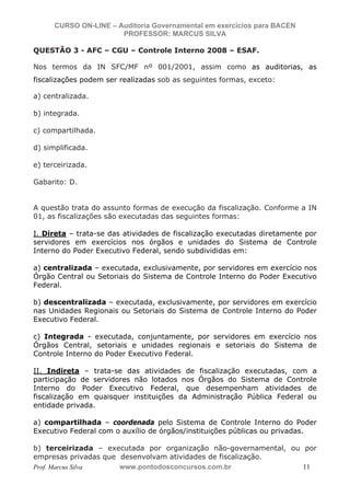 N o m e   d o   A l u n o -   C P F   d o   A l u n o


                          CURSO ON-LINE – Auditoria Governamental em exercícios para BACEN
                                           PROFESSOR: MARCUS SILVA

           QUESTÃO 3 - AFC – CGU – Controle Interno 2008 – ESAF.

           Nos termos da IN SFC/MF nº 001/2001, assim como as auditorias, as
           fiscalizações podem ser realizadas sob as seguintes formas, exceto:

           a) centralizada.

           b) integrada.

           c) compartilhada.

           d) simplificada.

           e) terceirizada.

           Gabarito: D.


           A questão trata do assunto formas de execução da fiscalização. Conforme a IN
           01, as fiscalizações são executadas das seguintes formas:

           I. Direta – trata-se das atividades de fiscalização executadas diretamente por
           servidores em exercícios nos órgãos e unidades do Sistema de Controle
           Interno do Poder Executivo Federal, sendo subdivididas em:

           a) centralizada – executada, exclusivamente, por servidores em exercício nos
           Órgão Central ou Setoriais do Sistema de Controle Interno do Poder Executivo
           Federal.

           b) descentralizada – executada, exclusivamente, por servidores em exercício
           nas Unidades Regionais ou Setoriais do Sistema de Controle Interno do Poder
           Executivo Federal.

           c) Integrada - executada, conjuntamente, por servidores em exercício nos
           Órgãos Central, setoriais e unidades regionais e setoriais do Sistema de
           Controle Interno do Poder Executivo Federal.

           II. Indireta – trata-se das atividades de fiscalização executadas, com a
           participação de servidores não lotados nos Órgãos do Sistema de Controle
           Interno do Poder Executivo Federal, que desempenham atividades de
           fiscalização em quaisquer instituições da Administração Pública Federal ou
           entidade privada.

           a) compartilhada – coordenada pelo Sistema de Controle Interno do Poder
           Executivo Federal com o auxílio de órgãos/instituições públicas ou privadas.

           b) terceirizada – executada por organização não-governamental, ou por
           empresas privadas que desenvolvam atividades de fiscalização.
           Prof. Marcus Silva    www.pontodosconcursos.com.br                11
 