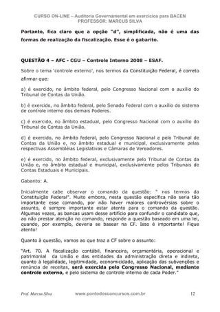 N o m e   d o   A l u n o -   C P F   d o   A l u n o


                          CURSO ON-LINE – Auditoria Governamental em exercícios para BACEN
                                           PROFESSOR: MARCUS SILVA

           Portanto, fica claro que a opção “d”, simplificada, não é uma das
           formas de realização da fiscalização. Esse é o gabarito.



           QUESTÃO 4 – AFC - CGU – Controle Interno 2008 – ESAF.

           Sobre o tema ‘controle externo’, nos termos da Constituição Federal, é correto
           afirmar que:

           a) é exercido, no âmbito federal, pelo Congresso Nacional com o auxílio do
           Tribunal de Contas da União.

           b) é exercido, no âmbito federal, pelo Senado Federal com o auxílio do sistema
           de controle interno dos demais Poderes.

           c) é exercido, no âmbito estadual, pelo Congresso Nacional com o auxílio do
           Tribunal de Contas da União.

           d) é exercido, no âmbito federal, pelo Congresso Nacional e pelo Tribunal de
           Contas da União e, no âmbito estadual e municipal, exclusivamente pelas
           respectivas Assembléias Legislativas e Câmaras de Vereadores.

           e) é exercido, no âmbito federal, exclusivamente pelo Tribunal de Contas da
           União e, no âmbito estadual e municipal, exclusivamente pelos Tribunais de
           Contas Estaduais e Municipais.

           Gabarito: A.

           Inicialmente cabe observar o comando da questão: “ nos termos da
           Constituição Federal”. Muito embora, nesta questão específica não seria tão
           importante esse comando, por não haver maiores controvérsias sobre o
           assunto, é sempre importante estar atento para o comando da questão.
           Algumas vezes, as bancas usam desse artifício para confundir o candidato que,
           ao não prestar atenção no comando, responde a questão baseado em uma lei,
           quando, por exemplo, deveria se basear na CF. Isso é importante! Fique
           atento!

           Quanto à questão, vamos ao que traz a CF sobre o assunto:

           “Art. 70. A fiscalização contábil, financeira, orçamentária, operacional e
           patrimonial da União e das entidades da administração direta e indireta,
           quanto à legalidade, legitimidade, economicidade, aplicação das subvenções e
           renúncia de receitas, será exercida pelo Congresso Nacional, mediante
           controle externo, e pelo sistema de controle interno de cada Poder.”



           Prof. Marcus Silva                           www.pontodosconcursos.com.br         12
 
