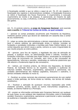 N o m e   d o   A l u n o -   C P F   d o   A l u n o


                          CURSO ON-LINE – Auditoria Governamental em exercícios para BACEN
                                           PROFESSOR: MARCUS SILVA

           A fiscalização contábil a que se refere o caput do art. 70, CF, diz respeito à
           fiscalização dos registros e demonstrativos contábeis. A fiscalização financeira
           se refere à fiscalização dos fluxos financeiros. A orçamentária, à execução
           orçamentária da receita e da despesa. A operacional, ao impacto da ação
           governamental, ou seja, à eficiência, à eficácia, à efetividade e economicidade
           dos gastos.

           ...

           Art. 71. O controle externo, a cargo do Congresso Nacional, será exercido
           com o auxílio do Tribunal de Contas da União, ao qual compete:

           I - apreciar as contas prestadas anualmente pelo Presidente da República,
           mediante parecer prévio que deverá ser elaborado em sessenta dias a contar
           de seu recebimento;

           II - julgar as contas dos administradores e demais responsáveis por dinheiros,
           bens e valores públicos da administração direta e indireta, incluídas as
           fundações e sociedades instituídas e mantidas pelo Poder Público federal, e as
           contas daqueles que derem causa a perda, extravio ou outra irregularidade de
           que resulte prejuízo ao erário público;

            III - apreciar, para fins de registro, a legalidade dos atos de admissão de
           pessoal, a qualquer título, na administração direta e indireta, incluídas as
           fundações instituídas e mantidas pelo Poder Público, excetuadas as nomeações
           para cargo de provimento em comissão, bem como a das concessões de
           aposentadorias, reformas e pensões, ressalvadas as melhorias posteriores que
           não alterem o fundamento legal do ato concessório;

            IV - realizar, por iniciativa própria, da Câmara dos Deputados, do Senado
           Federal, de Comissão técnica ou de inquérito, inspeções e auditorias de
           natureza contábil, financeira, orçamentária, operacional e patrimonial, nas
           unidades administrativas dos Poderes Legislativo, Executivo e Judiciário, e
           demais entidades referidas no inciso II;

            V - fiscalizar as contas nacionais das empresas supranacionais de cujo capital
           social a União participe, de forma direta ou indireta, nos termos do tratado
           constitutivo;

            VI - fiscalizar a aplicação de quaisquer recursos repassados pela União
           mediante convênio, acordo, ajuste ou outros instrumentos congêneres, a
           Estado, ao Distrito Federal ou a Município;

            VII - prestar as informações solicitadas pelo Congresso Nacional, por qualquer
           de suas Casas, ou por qualquer das respectivas Comissões, sobre a fiscalização
           contábil, financeira, orçamentária, operacional e patrimonial e sobre resultados
           de auditorias e inspeções realizadas;


           Prof. Marcus Silva                           www.pontodosconcursos.com.br         13
 