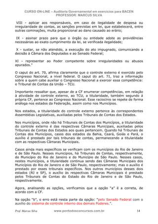 N o m e   d o   A l u n o -   C P F   d o   A l u n o


                          CURSO ON-LINE – Auditoria Governamental em exercícios para BACEN
                                           PROFESSOR: MARCUS SILVA

            VIII - aplicar aos responsáveis, em caso de ilegalidade de despesa ou
           irregularidade de contas, as sanções previstas em lei, que estabelecerá, entre
           outras cominações, multa proporcional ao dano causado ao erário;

            IX - assinar prazo para que o órgão ou entidade adote as providências
           necessárias ao exato cumprimento da lei, se verificada ilegalidade;

            X - sustar, se não atendido, a execução do ato impugnado, comunicando a
           decisão à Câmara dos Deputados e ao Senado Federal;

           XI - representar ao Poder competente sobre irregularidades ou abusos
           apurados.”

           O caput do art. 70, afirma claramente que o controle externo é exercido pelo
           Congresso Nacional, a nível federal. O caput do art. 71, traz a informação
           sobre a quem cabe auxiliar o Congresso Nacional a exercer essa competência:
           o Tribunal de Contas da União – TCU.

           Importante ressaltar que, apesar de a CF enumerar competências, em relação
           à atividade de controle externo, ao TCU, a titularidade, também segundo á
           própria CF, pertence ao Congresso Nacional. Esse raciocínio se repete de forma
           análoga nos estados da Federação, assim como nos Municípios.

           Nos estados, a titularidade do controle externo pertence às correspondentes
           Assembléias Legislativas, auxiliadas pelos Tribunais de Contas dos Estados.

           Nos municípios, onde não há Tribunais de Contas dos Municípios, a titularidade
           do controle externo é das respectivas Câmaras Municipais, auxiliadas pelos
           Tribunais de Contas dos Estados aos quais pertencem. Quando há Tribunais de
           Contas dos Municípios, casos dos estados da Bahia, Ceará, Goiás e Pará, o
           auxílio é prestado por tais tribunais de contas, permanecendo a titularidade
           com as respectivas Câmaras Municipais.

           Casos ainda mais específicos se verificam com os municípios do Rio de Janeiro
           e de São Paulo. Nesses municípios, há Tribunais de Contas, respectivamente,
           do Município do Rio de Janeiro e do Município de São Paulo. Nesses casos,
           nestes municípios, a titularidade continua sendo das Câmaras Municipais dos
           Municípios do Rio de Janeiro e de São Paulo, respectivamente; mas o auxílio é
           prestado por esses tribunais específicos. Nos outros municípios desses dois
           estados (RJ e SP), o auxílio às respectivas Câmaras Municipais é prestado
           pelos Tribunais de Contas do Estado do Rio de Janeiro e de São Paulo,
           respectivamente.

           Agora, analisando as opções, verificamos que a opção “a” é a correta, de
           acordo com a CF.

           Na opção “b”, o erro está nesta parte da opção: “pelo Senado Federal com o
           auxílio do sistema de controle interno dos demais Poderes.”.

           Prof. Marcus Silva                           www.pontodosconcursos.com.br         14
 