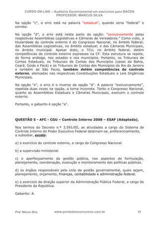 N o m e   d o   A l u n o -   C P F   d o   A l u n o


                          CURSO ON-LINE – Auditoria Governamental em exercícios para BACEN
                                           PROFESSOR: MARCUS SILVA

           Na opção “c”, o erro está na palavra “estadual”, quando seria “federal” o
           correto.

           Na opção “d”, o erro está nesta parte da opção: “exclusivamente pelas
           respectivas Assembléias Legislativas e Câmaras de Vereadores.” Como visto, a
           titularidade do controle externo é do Congresso Nacional, no âmbito federal;
           das Assembléias Legislativas, no âmbito estadual; e das Câmaras Municipais,
           no âmbito municipal. Apesar disto, o TCU, no âmbito federal, detém
           competências de controle externo expressas na CF. Esta estrutura se repete,
           de forma análoga, nos estados e nos municípios. Portanto, os Tribunais de
           Contas Estaduais, os Tribunais de Contas dos Municípios (casos da Bahia,
           Ceará, Goiás e Pará) e os Tribunais de Contas dos Municípios do Rio de Janeiro
           e também de São Paulo, também detém competências de controle
           externo, elencadas nas respectivas Constituições Estaduais e Leis Orgânicas
           Municipais.

           Na opção “e”, o erro é o inverso da opção “d”. A palavra “exclusivamente”,
           repetida duas vezes na opção, a torna incorreta. Tanto o Congresso Nacional,
           quanto as Assembléias Estaduais e Câmaras Municipais, exercem o controle
           externo.

           Portanto, o gabarito é opção “a”.



           QUESTÃO 5 - AFC - CGU – Controle Interno 2008 – ESAF (Adaptada).

           Nos termos do Decreto n.º 3.591/00, as atividades a cargo do Sistema de
           Controle Interno do Poder Executivo Federal destinam-se, preferencialmente,
           a subsidiar, exceto:

           a) o exercício do controle externo, a cargo do Congresso Nacional.

           b) a supervisão ministerial.

           c) o aperfeiçoamento da gestão pública, nos aspectos de formulação,
           planejamento, coordenação, execução e monitoramento das políticas públicas.

           d) os órgãos responsáveis pelo ciclo da gestão governamental, quais sejam,
           planejamento, orçamento, finanças, contabilidade e administração federal.

           e) o exercício da direção superior da Administração Pública Federal, a cargo do
           Presidente da República.

           Gabarito: A.




           Prof. Marcus Silva                           www.pontodosconcursos.com.br         15
 