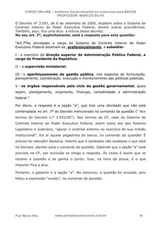 N o m e   d o   A l u n o -   C P F   d o   A l u n o


                          CURSO ON-LINE – Auditoria Governamental em exercícios para BACEN
                                           PROFESSOR: MARCUS SILVA

           O Decreto nº 3.591, de 6 de setembro de 2000, dispõem sobre o Sistema de
           Controle Interno do Poder Executivo Federal, dentre outras providências.
           Também, aqui, fica uma dica: a leitura desse decreto.
           No seu art. 7º, explicitamente, está a resposta para esta questão:

           “Art.7OAs atividades a cargo do Sistema de Controle Interno do Poder
           Executivo Federal destinam-se, preferencialmente, a subsidiar:

           I - o exercício da direção superior da Administração Pública Federal, a
           cargo do Presidente da República;

           II - a supervisão ministerial;

           III - o aperfeiçoamento da gestão pública, nos aspectos de formulação,
           planejamento, coordenação, execução e monitoramento das políticas públicas;

           V - os órgãos responsáveis pelo ciclo da gestão governamental, quais
           sejam, planejamento, orçamento, finanças, contabilidade e administração
           federal.”

           Por óbvio, a resposta é a opção “a”, que traz uma atividade que não está
           contemplada no art. 7º do Decreto mencionado no comando da questão (“ Nos
           termos do Decreto n.º 3.591/00”). Nos termos da CF, cabe ao Sistema de
           Controle Interno do Poder Executivo Federal, assim como aos dos Poderes
           Legislativo e Judiciário, “apoiar o controle externo no exercício de sua missão
           institucional”. Eis aí aquela pegadinha da banca, no comando da questão! É
           preciso ter atenção! Bastaria, mesmo que o candidato não soubesse o que está
           no Decreto, atentar para o comando da questão. Sabendo que a opção “a” está
           prevista na CF, por exclusão se chega a resposta. Às vezes é assim que se
           resolve a questão e se ganha o ponto. Isso, na hora da prova, é o que
           importa! Fica a dica.

           Portanto, o gabarito é a opção “a”. No concurso, a questão foi anulada, pois
           faltou a expressão “exceto”, no comando da questão.




           Prof. Marcus Silva                           www.pontodosconcursos.com.br         16
 