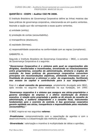 N o m e   d o   A l u n o -   C P F   d o   A l u n o


                          CURSO ON-LINE – Auditoria Governamental em exercícios para BACEN
                                           PROFESSOR: MARCUS SILVA

           QUESTÃO 6 - CESPE – Auditor CGE PB 2008.

           O Instituto Brasileiro de Governança Corporativa define as linhas mestras das
           boas práticas de governança corporativa, relacionando-as em quatro vertentes.
           Assinale a opção que não corresponde a essas quatro vertentes.

           a) entidade (entity).

           b) prestação de contas (accountability).

           c) transparência (disclosure).

           d) eqüidade (fairness).

           e) responsabilidade corporativa na conformidade com as regras (compliance).

           GABARITO: A.

           Segundo o Instituto Brasileiro de Governança Corporativa – IBGC, o conceito
           de Governança Corporativa é o seguinte:

           “Governança Corporativa é o sistema pelo qual as organizações são
           dirigidas, monitoradas e incentivadas, envolvendo os relacionamentos
           entre proprietários, conselho de administração, diretoria e órgãos de
           controle. As boas práticas de governança corporativa convertem
           princípios em recomendações objetivas, alinhando interesses com a
           finalidade de preservar e otimizar o valor da organização, facilitando
           seu acesso ao capital e contribuindo para a sua longevidade.”

           Esse é o atual conceito de governança, amplamente divulgado pelo IBGC,
           após revisão no seguinte texto elaborado na sua fundação, em 1995:

           "Governança corporativa é o sistema que assegura aos sócios-proprietários o
           governo estratégico da empresa e a efetiva monitoração da diretoria
           executiva. A relação entre propriedade e gestão se dá através do conselho de
           administração, a auditoria independente e o conselho fiscal, instrumentos
           fundamentais para o exercício do controle. A boa governança corporativa
           garante eqüidade aos sócios, transparência e responsabilidade pelos resultados
           (accountability)."

           O IBGC inspira-se nos seguintes valores:

           -Proativismo: comprometimento com a capacitação de agentes e com o
           desenvolvimento e a disseminação das melhores práticas;

           -Diversidade: valorização e incentivo à multiplicidade de idéias e opiniões;


           Prof. Marcus Silva                           www.pontodosconcursos.com.br         17
 