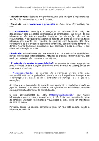 N o m e   d o   A l u n o -   C P F   d o   A l u n o


                          CURSO ON-LINE – Auditoria Governamental em exercícios para BACEN
                                           PROFESSOR: MARCUS SILVA


           -Independência: soberania nos princípios, zelo pela imagem e imparcialidade
            em face de quaisquer grupos de interesse;

           -Coerência: entre iniciativas e princípios da Governança Corporativa, que
           são:

           - Transparência: mais que a obrigação de informar é o desejo de
           disponibilizar para as partes interessadas as informações que sejam de seu
           interesse e não apenas aquelas impostas por disposições de leis ou
           regulamentos. A adequada transparência resulta um clima de confiança, tanto
           internamente, quanto nas relações da empresa com terceiros. Não deve
           restringir-se ao desempenho econômico-financeiro, contemplando também os
           demais fatores (inclusive intangíveis) que norteiam a ação gerencial e que
           conduzem à criação de valor.

           - Equidade: caracteriza-se pelo tratamento justo de todos os sócios e demais
           partes interessadas (stakeholders). Atitudes ou políticas discriminatórias, sob
           qualquer pretexto, são totalmente inaceitáveis.

           - Prestação de contas (accountability): os agentes de governança devem
           prestar contas de sua atuação, assumindo integralmente as conseqüências de
           seus atos e omissões.

           - Responsabilidade: os agentes de governança devem zelar pela
           sustentabilidade das organizações, visando à sua longevidade, incorporando
           considerações de ordem social e ambiental na definição dos negócios e
           operações.

           Acredito que o formulador da questão quis confundir o candidato através do
           jogo de palavras. Equidade e Entidade não significam a mesma coisa. Entidade
           é um princípio fundamental da contabilidade.

           O sítio governamental do IBGC (http://www.ibgc.org.br) traz muitas
           informações sobre o tema e, como vimos, é referência para questões de prova
           de concurso. Atenção! Recomendo a visualização do sítio. Pode ser importante
           na hora da prova!

           Portanto, dentre as opções, somente a letra “a” não está correta, sendo a
           resposta da questão.




           Prof. Marcus Silva                           www.pontodosconcursos.com.br         18
 
