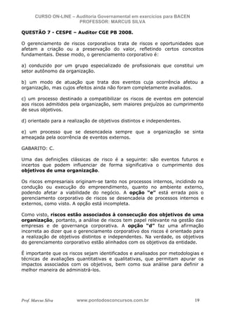 N o m e   d o   A l u n o -   C P F   d o   A l u n o


                          CURSO ON-LINE – Auditoria Governamental em exercícios para BACEN
                                           PROFESSOR: MARCUS SILVA

           QUESTÃO 7 - CESPE – Auditor CGE PB 2008.

           O gerenciamento de riscos corporativos trata de riscos e oportunidades que
           afetam a criação ou a preservação do valor, refletindo certos conceitos
           fundamentais. Desse modo, o gerenciamento corporativo é:

           a) conduzido por um grupo especializado de profissionais que constitui um
           setor autônomo da organização.

           b) um modo de atuação que trata dos eventos cuja ocorrência afetou a
           organização, mas cujos efeitos ainda não foram completamente avaliados.

           c) um processo destinado a compatibilizar os riscos de eventos em potencial
           aos riscos admitidos pela organização, sem maiores prejuízos ao cumprimento
           de seus objetivos.

           d) orientado para a realização de objetivos distintos e independentes.

           e) um processo que se desencadeia sempre que a organização se sinta
           ameaçada pela ocorrência de eventos externos.

           GABARITO: C.

           Uma das definições clássicas de risco é a seguinte: são eventos futuros e
           incertos que podem influenciar de forma significativa o cumprimento dos
           objetivos de uma organização.

           Os riscos empresariais originam-se tanto nos processos internos, incidindo na
           condução ou execução do empreendimento, quanto no ambiente externo,
           podendo afetar a viabilidade do negócio. A opção “e” está errada pois o
           gerenciamento corporativo de riscos se desencadeia de processos internos e
           externos, como visto. A opção está incompleta.

           Como visto, riscos estão associados à consecução dos objetivos de uma
           organização, portanto, a análise de riscos tem papel relevante na gestão das
           empresas e de governança corporativa. A opção “d” faz uma afirmação
           incorreta ao dizer que o gerenciamento corporativo dos riscos é orientado para
           a realização de objetivos distintos e independentes. Na verdade, os objetivos
           do gerenciamento corporativo estão alinhados com os objetivos da entidade.

           É importante que os riscos sejam identificados e analisados por metodologias e
           técnicas de avaliações quantitativas e qualitativas, que permitam apurar os
           impactos associados com os objetivos, bem como sua análise para definir a
           melhor maneira de administrá-los.




           Prof. Marcus Silva                           www.pontodosconcursos.com.br         19
 