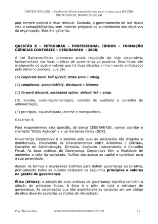 N o m e   d o   A l u n o -   C P F   d o   A l u n o


                          CURSO ON-LINE – Auditoria Governamental em exercícios para BACEN
                                           PROFESSOR: MARCUS SILVA

           pois sempre existirá o risco residual. Contudo, o gerenciamento de tais riscos
           visa a compatibilizá-los, sem maiores prejuízos ao cumprimento dos objetivos
           da organização. Este é o gabarito.



           QUESTÃO 8 – PETROBRAS – PROFISSIONAL JÚNIOR – FORMAÇÃO
           CIÊNCIAS CONTÁBEIS – CESGRANRIO - 2008.

           A Lei Sarbanes-Oxley promoveu ampla regulação da vida corporativa,
           fundamentada nas boas práticas de governança corporativa. Seus focos são
           exatamente os quatro valores que há duas décadas vinham sendo enfatizados
           pelo ativismo pioneiro, que são:

           (A) corporate bond, bull spread, strike price e rating.

           (B) compliance, accountability, disclosure e fairness.

           (C) forward discount, embedded option, default risk e swap.

           (D) adesão, auto-regulamentação, comitês de auditoria e conselho de
           administração.

           (E) princípios, equanimidade, diretriz e transparência.

           Gabarito: B.

           Para respondermos esta questão, da banca CESGRANRIO, vamos abordar o
           chamado “Efeito Agência” e a Lei Sarbanes Oxley (SOX).

           Governança Corporativa é o sistema pelo qual as sociedades são dirigidas e
           monitoradas, envolvendo os relacionamentos entre Acionistas / Cotistas,
           Conselho de Administração, Diretoria, Auditoria Independente e Conselho
           Fiscal. As boas práticas de Governança Corporativa têm a finalidade de
           aumentar o valor da sociedade, facilitar seu acesso ao capital e contribuir para
           a sua perenidade.

           Apesar de termos e expressões distintos para definir governança corporativa,
           praticamente todos os autores destacam os seguintes princípios e valores
           na gestão de governança:

           Ética (ethics): a adoção de boas práticas de governança significa também a
           adoção de princípios éticos. A ética é o pilar de toda a estrutura de
           governança. As corporações que não explicitarem as condutas em um código
           de ética deverão explicitar as razões da não-adoção.




           Prof. Marcus Silva                           www.pontodosconcursos.com.br         21
 