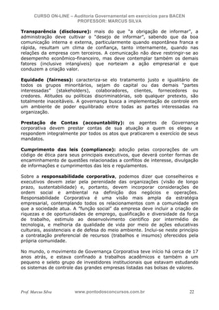 N o m e   d o   A l u n o -   C P F   d o   A l u n o


                          CURSO ON-LINE – Auditoria Governamental em exercícios para BACEN
                                           PROFESSOR: MARCUS SILVA

           Transparência (disclosure): mais do que “a obrigação de informar”, a
           administração deve cultivar o “desejo de informar”, sabendo que da boa
           comunicação interna e externa, particularmente quando espontânea franca e
           rápida, resultam um clima de confiança, tanto internamente, quando nas
           relações da empresa com terceiros. A comunicação não deve restringir-se ao
           desempenho econômico-financeiro, mas deve contemplar também os demais
           fatores (inclusive intangíveis) que norteiam a ação empresarial e que
           conduzem a criação valor.

           Equidade (fairness): caracteriza-se elo tratamento justo e igualitário de
           todos os grupos minoritários, sejam do capital ou das demais “partes
           interessadas” (stakeholders), colaboradores, clientes, fornecedores ou
           credores. Atitudes ou políticas discriminatórias, sob qualquer pretexto, são
           totalmente inaceitáveis. A governança busca a implementação de controle em
           um ambiente de poder equilibrado entre todas as partes interessadas na
           organização.

           Prestação de Contas (accountability): os agentes de Governança
           corporativa devem prestar contas de sua atuação a quem os elegeu e
           respondem integralmente por todos os atos que praticarem o exercício de seus
           mandatos.

           Cumprimento das leis (compliance): adoção pelas corporações de um
           código de ética para seus principais executivos, que deverá conter formas de
           encaminhamento de questões relacionadas a conflitos de interesse, divulgação
           de informações e cumprimentos das leis e regulamentos.

           Sobre a responsabilidade corporativa, podemos dizer que conselheiros e
           executivos devem zelar pela perenidade das organizações (visão de longo
           prazo, sustentabilidade) e, portanto, devem incorporar considerações de
           ordem social e ambiental na definição dos negócios e operações.
           Responsabilidade Corporativa é uma visão mais ampla da estratégia
           empresarial, contemplando todos os relacionamentos com a comunidade em
           que a sociedade atua. A ”função social” da empresa deve incluir a criação de
           riquezas e de oportunidades de emprego, qualificação e diversidade da força
           de trabalho, estimulo ao desenvolvimento cientifico por intermédio de
           tecnologia, e melhoria da qualidade de vida por meio de ações educativas
           culturais, assistenciais e de defesa do meio ambiente. Inclui-se neste princípio
           a contratação preferencial de recursos (trabalhos e insumos) oferecidos pela
           própria comunidade.

           No mundo, o movimento de Governança Corporativa teve início há cerca de 17
           anos atrás, e estava confinado a trabalhos acadêmicos e também a um
           pequeno e seleto grupo de investidores institucionais que estavam estudando
           os sistemas de controle das grandes empresas listadas nas bolsas de valores.




           Prof. Marcus Silva                           www.pontodosconcursos.com.br         22
 