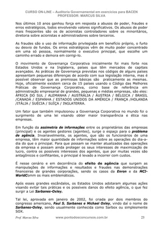N o m e   d o   A l u n o -   C P F   d o   A l u n o


                          CURSO ON-LINE – Auditoria Governamental em exercícios para BACEN
                                           PROFESSOR: MARCUS SILVA

           Nos últimos 10 anos ganhou força em resposta a abusos de poder, fraudes e
           erros estratégicos, todos envolvendo valores significativos. Os abusos de poder
           mais freqüentes são os de acionistas controladores sobre os minoritários,
           diretoria sobre acionistas e administradores sobre terceiros.

           As fraudes são o uso de informação privilegiada em benefício próprio, o furto
           ou desvio de fundos. Os erros estratégicos vêm de muito poder concentrado
           em uma só pessoa, normalmente o executivo principal, que escolhe um
           caminho errado e demora em corrigi-lo.

           O movimento de Governança Corporativa inicialmente foi mais forte nos
           Estados Unidos e na Inglaterra, países que têm mercados de capitais
           avançados. As práticas de Governança previstas nos códigos de alguns países
           apresentam pequenas diferenças de acordo com sua legislação interna, mas é
           possível observar que as premissas básicas são praticamente as mesmas.
           Hoje, oficialmente existem cerca de 15 países usando o Código das Melhores
           Práticas de Governança Corporativa, como base de referência em
           administração empresarial de grandes, pequenas e médias empresas, são eles:
           ÁFRICA DO SUL / ALEMANHA / AUSTRÁLIA / ÁUSTRIA / BÉLGICA / BRASIL
           /CANADÁ / ESPANHA / ESTADOS UNIDOS DA AMÉRICA / FRANÇA /HOLANDA
           /ITÁLIA / SUÉCIA / SUÍÇA / INGLATERRA.

           Um fator que também impulsionou a Governança Corporativa no mundo foi o
           surgimento de uma lei visando obter maior transparência e ética nas
           empresas.

           Em função da assimetria de informações entre os proprietários das empresas
           (principal) e os agentes gestores (agentes), surge o espaço para o problema
           de agência. Invariavelmente, os agentes, que são os funcionários de uma
           empresa, têm maior quantidade de informações sobre as operações do dia-a-
           dia do que o principal. Para que possam se manter atualizados das operações
           da empresa e possam ainda proteger os seus interesses de maximização de
           lucro, contra os possíveis interesses dos agentes, que por muitas vezes são
           antagônicos e conflitantes, o principal é levado a incorrer com custos.

           É nesse cenário e em decorrência do efeito de agência que surgem as
           manipulações de informações e resultados e fraudes nas demonstrações
           financeiras de grandes corporações, sendo os casos da Enron e da MCI-
           WorldComm os mais emblemáticos.

           Após esses grandes escândalos, os Estados Unidos adotaram algumas ações
           visando evitar tais práticas e os possíveis danos do efeito agência, o que fez
           surgir a Lei Sarbanes-Oxley.

           Tal lei, aprovada em janeiro de 2002, foi criada por dois membros do
           congresso americano, Paul S. Sarbanes e Michael Oxley, vindo daí o nome de
           Sarbanes-Oxley, sendo usualmente conhecida como Sarbox ou simplesmente
           SOX.
           Prof. Marcus Silva                           www.pontodosconcursos.com.br         23
 