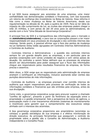N o m e   d o   A l u n o -   C P F   d o   A l u n o


                          CURSO ON-LINE – Auditoria Governamental em exercícios para BACEN
                                           PROFESSOR: MARCUS SILVA

           A Lei SOX busca assegurar aos acionistas de uma empresa, uma maior
           confiabilidade nas demonstrações contábeis e financeiras, com isso buscando
           um retorno da confiança dos investidores na Bolsa de Valores. Essa reforma é
           tida como a maior mudança na Bolsa de Valores Americana, desde sua
           regulamentação na década de 30, após a quebra de 1929. Para se ter idéia do
           impacto do não cumprimento da Lei, as multas das empresas podem chegar a
           US$ 25 milhões, e com penas de até 20 anos para os administradores, de
           acordo com o livro “Uma Década de Governança Corporativa”.

           O principal foco da SOX é a transparência das informações para o mercado e
           os stakeholders(colaboradores), e para isso as corporações passam a ter maior
           responsabilidade em seus processos de divulgação e dos controles internos das
           mesmas. Sendo assim, é possível afirmar que o foco dos pontos de mudança
           na Lei Sarbanes Oxley estão agrupados em Controles Internos Administrativos
           e Controles de Auditoria:

           - Controles Internos e Administrativos - a questão dos controles internos
           sempre foi um grande desafio para as empresas, e em particular para as
           grandes corporações com várias unidades de negócio e com vários países de
           atuação. Os controles a serem feitos definem que os processos da empresa
           devem ser documentados para poder assegurar que o fluxo das informações
           chegue aos responsáveis pelos resultados financeiros da empresa, de forma
           precisa e assertiva.

           Além disso, a SOX exige que os responsáveis pela administração da empresa
           analisem e certifiquem as informações, inclusive assinando estar cientes das
           punições decorrentes de más informações.

           - Controles de Auditoria - as empresas precisam criar comitês internos de
           auditoria que sejam responsáveis pelo processo de verificação de todas as
           informações contábeis e financeiras que são emitidas pela empresa, antes da
           sua divulgação.

           Como visto, a governança corporativa surge para procurar superar o chamado
           “conflito de agência”, presente a partir do fenômeno da separação entre a
           propriedade e a gestão empresarial. Sob a perspectiva da teoria da agência, a
           preocupação maior é criar mecanismos eficientes (sistemas de monitoramento
           e incentivos) para garantir que o comportamento dos executivos esteja
           alinhado com o interesse dos acionistas.

           A boa governança corporativa proporciona aos proprietários (acionistas ou
           cotistas) a gestão estratégica de sua empresa e a efetiva monitoração da
           direção executiva. As principais ferramentas que asseguram o controle da
           propriedade sobre a gestão são o Conselho de Administração, a Auditoria
           Independente e o Conselho Fiscal.




           Prof. Marcus Silva                           www.pontodosconcursos.com.br         24
 