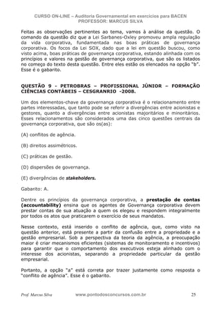 N o m e   d o   A l u n o -   C P F   d o   A l u n o


                          CURSO ON-LINE – Auditoria Governamental em exercícios para BACEN
                                           PROFESSOR: MARCUS SILVA

           Feitas as observações pertinentes ao tema, vamos à análise da questão. O
           comando da questão diz que a Lei Sarbanes-Oxley promoveu ampla regulação
           da vida corporativa, fundamentada nas boas práticas de governança
           corporativa. Os focos da Lei SOX, dado que a lei em questão buscou, como
           visto acima, boas práticas de governança corporativa, estando alinhada com os
           princípios e valores na gestão de governança corporativa, que são os listados
           no começo do texto desta questão. Entre eles estão os elencados na opção “b”.
           Esse é o gabarito.


           QUESTÃO 9 - PETROBRAS – PROFISSIONAL JÚNIOR – FORMAÇÃO
           CIÊNCIAS CONTÁBEIS – CESGRANRIO -2008.

           Um dos elementos-chave da governança corporativa é o relacionamento entre
           partes interessadas, que tanto pode se referir a divergências entre acionistas e
           gestores, quanto a divergências entre acionistas majoritários e minoritários.
           Esses relacionamentos são considerados uma das cinco questões centrais da
           governança corporativa, que são os(as):

           (A) conflitos de agência.

           (B) direitos assimétricos.

           (C) práticas de gestão.

           (D) dispersões de governança.

           (E) divergências de stakeholders.

           Gabarito: A.

           Dentre os princípios da governança corporativa, a prestação de contas
           (accountability) ensina que os agentes de Governança corporativa devem
           prestar contas de sua atuação a quem os elegeu e respondem integralmente
           por todos os atos que praticarem o exercício de seus mandatos.

           Nesse contexto, está inserido o conflito de agência, que, como visto na
           questão anterior, está presente a partir da confusão entre a propriedade e a
           gestão empresarial. Sob a perspectiva da teoria da agência, a preocupação
           maior é criar mecanismos eficientes (sistemas de monitoramento e incentivos)
           para garantir que o comportamento dos executivos esteja alinhado com o
           interesse dos acionistas, separando a propriedade particular da gestão
           empresarial.

           Portanto, a opção “a” está correta por trazer justamente como resposta o
           “conflito de agência”. Esse é o gabarito.



           Prof. Marcus Silva                           www.pontodosconcursos.com.br         25
 