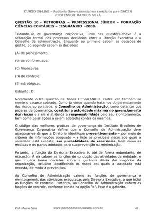N o m e   d o   A l u n o -   C P F   d o   A l u n o


                          CURSO ON-LINE – Auditoria Governamental em exercícios para BACEN
                                           PROFESSOR: MARCUS SILVA

           QUESTÃO 10 - PETROBRAS – PROFISSIONAL JÚNIOR – FORMAÇÃO
           CIÊNCIAS CONTÁBEIS – CESGRANRIO -2008.

           Tratando-se de governança corporativa, uma das questões-chave é a
           separação formal dos processos decisórios entre a Direção Executiva e o
           Conselho de Administração. Enquanto ao primeiro cabem as decisões de
           gestão, ao segundo cabem as decisões:

           (A) de planejamento.

           (B) de conformidade.

           (C) financeiras.

           (D) de controle.

           (E) estratégicas.

           Gabarito: D.

           Novamente outra questão da banca CESGRANRIO. Outra vez também se
           repete o assunto cobrado. Como já vimos quando tratamos do gerenciamento
           dos riscos corporativos, o Conselho de Administração, como detentor dos
           poderes de governança, constitui a autoridade máxima no gerenciamento
           dos riscos e a ele é atribuída a responsabilidade pelo seu monitoramento,
           bem como pelas ações a serem adotadas contra os mesmos.

           O código das melhores práticas de governança do Instituto Brasileiro de
           Governança Corporativa define que o Conselho de Administração deve
           assegurar-se de que a Diretoria identifique preventivamente – por meio de
           sistema de informações adequado – e liste os principais riscos aos quais a
           sociedade está exposta, sua probabilidade de ocorrência, bem como as
           medidas e os planos adotados para sua prevenção ou minimização.

           Portanto, a função da Diretoria Executiva é, até de forma redundante, de
           execução. A ela cabem as funções de condução das atividades da entidade, o
           que implica tomar decisões sobre a gerência diária dos negócios da
           organização, inclusive identificando os riscos aos quais a sociedade está
           exposta, de modo a preveni-los.

           Ao Conselho de Administração cabem as funções de governança e
           monitoramento das atividades executadas pela Diretoria Executiva, o que inclui
           as funções de controle. Portanto, ao Conselho de Administração cabem as
           funções de controle, conforme consta na opção “d”. Esse é o gabarito.




           Prof. Marcus Silva                           www.pontodosconcursos.com.br         26
 