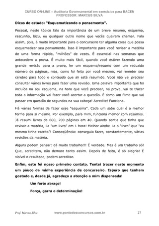 N o m e   d o   A l u n o -   C P F   d o   A l u n o


                          CURSO ON-LINE – Auditoria Governamental em exercícios para BACEN
                                           PROFESSOR: MARCUS SILVA

           Dicas de estudo: “Esquematizando o pensamento”.

           Pessoal, neste tópico falo da importância de um breve resumo, esquema,
           rascunho, bizu, ou qualquer outro nome que vocês queiram chamar. Falo
           assim, pois, é muito importante para o concurseiro ter alguma coisa que possa
           esquematizar seu pensamento. Isso é importante para você revisar a matéria
           de uma forma rápida, “milhões” de vezes. É essencial nas semanas que
           antecedem a prova. É muito mais fácil, quando você estiver fazendo uma
           grande revisão para a prova, ler um esquema/resumo com um reduzido
           número de páginas, mas, como foi feito por você mesmo, vai remeter seu
           cérebro para todo o conteúdo que ali está resumido. Você não vai precisar
           consultar vários livros para fazer uma revisão. Uma palavra importante que foi
           incluída no seu esquema, na hora que você precisar, na prova, vai te trazer
           toda a informação vai fazer você acertar a questão. É como um filme que vai
           passar em questão de segundos na sua cabeça! Acredite! Funciona.

           Há várias formas de fazer esse “esquema”. Cada um sabe qual é a melhor
           forma para si mesmo. Por exemplo, para mim, funciona melhor com resumos.
           Já resumi livros de 600, 700 páginas em 40. Quando sentia que tinha que
           revisar a matéria, lia “um livro” em 1 hora! Melhor ainda: lia o “livro” que “eu
           mesmo tinha escrito”! Conseqüência: conseguia fazer, constantemente, várias
           revisões da matéria.

           Alguns podem pensar: dá muito trabalho!!! É verdade. Mas é um trabalho só!
           Que, acreditem, não demora tanto assim. Depois de feito, é só alegria! É
           visível o resultado, podem acreditar.

           Enfim, este foi nosso primeiro contato. Tentei trazer neste momento
           um pouco da minha experiência de concurseiro. Espero que tenham
           gostado e, desde já, agradeço a atenção a mim dispensada!

                                  Um forte abraço!

                                  Força, garra e determinação!




           Prof. Marcus Silva                           www.pontodosconcursos.com.br         27
 
