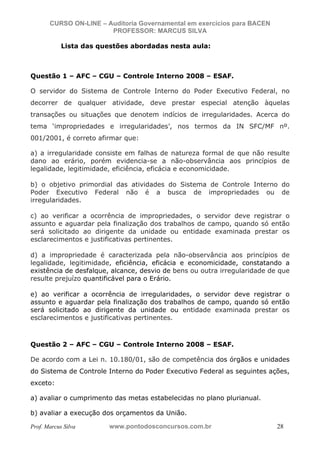 N o m e   d o   A l u n o -   C P F   d o   A l u n o


                          CURSO ON-LINE – Auditoria Governamental em exercícios para BACEN
                                           PROFESSOR: MARCUS SILVA

                                  Lista das questões abordadas nesta aula:



           Questão 1 – AFC – CGU – Controle Interno 2008 – ESAF.

           O servidor do Sistema de Controle Interno do Poder Executivo Federal, no
           decorrer de qualquer atividade, deve prestar especial atenção àquelas
           transações ou situações que denotem indícios de irregularidades. Acerca do
           tema ‘impropriedades e irregularidades’, nos termos da IN SFC/MF nº.
           001/2001, é correto afirmar que:

           a) a irregularidade consiste em falhas de natureza formal de que não resulte
           dano ao erário, porém evidencia-se a não-observância aos princípios de
           legalidade, legitimidade, eficiência, eficácia e economicidade.

           b) o objetivo primordial das atividades do Sistema de Controle Interno do
           Poder Executivo Federal não é a busca de impropriedades ou de
           irregularidades.

           c) ao verificar a ocorrência de impropriedades, o servidor deve registrar o
           assunto e aguardar pela finalização dos trabalhos de campo, quando só então
           será solicitado ao dirigente da unidade ou entidade examinada prestar os
           esclarecimentos e justificativas pertinentes.

           d) a impropriedade é caracterizada pela não-observância aos princípios de
           legalidade, legitimidade, eficiência, eficácia e economicidade, constatando a
           existência de desfalque, alcance, desvio de bens ou outra irregularidade de que
           resulte prejuízo quantificável para o Erário.

           e) ao verificar a ocorrência de irregularidades, o servidor deve registrar o
           assunto e aguardar pela finalização dos trabalhos de campo, quando só então
           será solicitado ao dirigente da unidade ou entidade examinada prestar os
           esclarecimentos e justificativas pertinentes.



           Questão 2 – AFC – CGU – Controle Interno 2008 – ESAF.

           De acordo com a Lei n. 10.180/01, são de competência dos órgãos e unidades
           do Sistema de Controle Interno do Poder Executivo Federal as seguintes ações,
           exceto:

           a) avaliar o cumprimento das metas estabelecidas no plano plurianual.

           b) avaliar a execução dos orçamentos da União.

           Prof. Marcus Silva                           www.pontodosconcursos.com.br         28
 