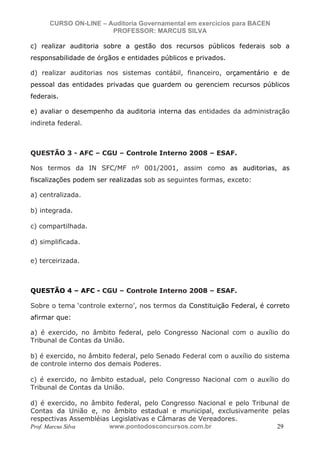N o m e   d o   A l u n o -   C P F   d o   A l u n o


                          CURSO ON-LINE – Auditoria Governamental em exercícios para BACEN
                                           PROFESSOR: MARCUS SILVA

           c) realizar auditoria sobre a gestão dos recursos públicos federais sob a
           responsabilidade de órgãos e entidades públicos e privados.

           d) realizar auditorias nos sistemas contábil, financeiro, orçamentário e de
           pessoal das entidades privadas que guardem ou gerenciem recursos públicos
           federais.

           e) avaliar o desempenho da auditoria interna das entidades da administração
           indireta federal.



           QUESTÃO 3 - AFC – CGU – Controle Interno 2008 – ESAF.

           Nos termos da IN SFC/MF nº 001/2001, assim como as auditorias, as
           fiscalizações podem ser realizadas sob as seguintes formas, exceto:

           a) centralizada.

           b) integrada.

           c) compartilhada.

           d) simplificada.

           e) terceirizada.



           QUESTÃO 4 – AFC - CGU – Controle Interno 2008 – ESAF.

           Sobre o tema ‘controle externo’, nos termos da Constituição Federal, é correto
           afirmar que:

           a) é exercido, no âmbito federal, pelo Congresso Nacional com o auxílio do
           Tribunal de Contas da União.

           b) é exercido, no âmbito federal, pelo Senado Federal com o auxílio do sistema
           de controle interno dos demais Poderes.

           c) é exercido, no âmbito estadual, pelo Congresso Nacional com o auxílio do
           Tribunal de Contas da União.

           d) é exercido, no âmbito federal, pelo Congresso Nacional e pelo Tribunal de
           Contas da União e, no âmbito estadual e municipal, exclusivamente pelas
           respectivas Assembléias Legislativas e Câmaras de Vereadores.
           Prof. Marcus Silva     www.pontodosconcursos.com.br                     29
 