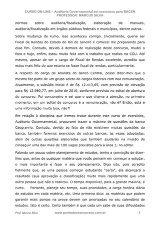 N o m e   d o   A l u n o -   C P F   d o   A l u n o


                          CURSO ON-LINE – Auditoria Governamental em exercícios para BACEN
                                           PROFESSOR: MARCUS SILVA

           normas                           sobre       auditoria/fiscalização,   elaboração   de   manuais,
           auditoria/fiscalização em órgãos públicos federais e municípios, dentre outras.

           Sobre mudança de rumo, isso aconteceu comigo. Inicialmente, queria ser
           Fiscal de Rendas do Estado do Rio de Janeiro e comecei me preparando para
           esse fim. Contudo, devido à demora de realização deste concurso, mudei o
           foco e hoje, enfim, estou muito feliz com o trabalho que realizo na CGU. Até
           mesmo, apesar de ser o cargo de Fiscal de Rendas excelente, acredito que
           estou mais feliz do que estaria se fosse fiscal de rendas, particularmente.

           A respeito do cargo de Analista do Banco Central, posso dizer-lhes que o
           mesmo faz parte de um grupo seleto de cargos federais com boa remuneração.
           Atualmente, o subsídio inicial é de R$ 12.413,65, com previsão de elevação
           para R$ 12.960,77, em julho de 2010, conforme previsto no edital de abertura
           do concurso. Fui concurseiro e sei que o que chama a atenção, no primeiro
           momento, em um edital de concurso é a remuneração, não é? Então, esta é
           uma informação muito boa, não?!

           Em relação à disciplina que iremos tratar durante este curso de exercícios,
           Auditoria Governamental, procurarei trazer o máximo de questões da banca
           Cesgranrio. Contudo, devido ao fato de não existirem muitas questões da
           banca, também faremos exercícios de outras bancas, às vezes adaptadas,
           além de outras questões elaboradas que também ajudarão na missão de
           conseguir uma das mais de 100 vagas previstas para a área 3, no edital.

           Falando um pouco sobre planejamento de estudos, tenho a convicção de dizer-
           lhes que, antes de qualquer matéria que vocês pensem em começar a estudar,
           o mais importante é fazer o seu planejamento. Digo isto, pois acredito
           fielmente que, se uma pessoa começar estudando “certo”, ela alcançará o
           resultado (sua aprovação e classificação) muito mais rapidamente que uma
           outra pessoa que não o realizou. O tempo disponível, para a grande maioria, é
           curto.                 Portanto, planeje seu tempo, suas prioridades, a carga horária diária
           de estudos em cada matéria, etc. Uma primeira dica: as matérias que podem
           garantir mais pontos na prova devem ser priorizadas no seu calendário de
           estudos. Isto é certo. Certo também é que cada um sabe de suas dificuldades

           Prof. Marcus Silva                             www.pontodosconcursos.com.br                  3
 