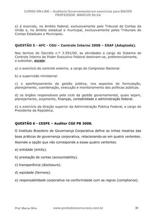 N o m e   d o   A l u n o -   C P F   d o   A l u n o


                          CURSO ON-LINE – Auditoria Governamental em exercícios para BACEN
                                           PROFESSOR: MARCUS SILVA


           e) é exercido, no âmbito federal, exclusivamente pelo Tribunal de Contas da
           União e, no âmbito estadual e municipal, exclusivamente pelos Tribunais de
           Contas Estaduais e Municipais.


           QUESTÃO 5 - AFC - CGU – Controle Interno 2008 – ESAF (Adaptada).

           Nos termos do Decreto n.º 3.591/00, as atividades a cargo do Sistema de
           Controle Interno do Poder Executivo Federal destinam-se, preferencialmente,
           a subsidiar, exceto:

           a) o exercício do controle externo, a cargo do Congresso Nacional.

           b) a supervisão ministerial.

           c) o aperfeiçoamento da gestão pública, nos aspectos de formulação,
           planejamento, coordenação, execução e monitoramento das políticas públicas.

           d) os órgãos responsáveis pelo ciclo da gestão governamental, quais sejam,
           planejamento, orçamento, finanças, contabilidade e administração federal.

           e) o exercício da direção superior da Administração Pública Federal, a cargo do
           Presidente da República.



           QUESTÃO 6 - CESPE – Auditor CGE PB 2008.

           O Instituto Brasileiro de Governança Corporativa define as linhas mestras das
           boas práticas de governança corporativa, relacionando-as em quatro vertentes.
           Assinale a opção que não corresponde a essas quatro vertentes.

           a) entidade (entity).

           b) prestação de contas (accountability).

           c) transparência (disclosure).

           d) eqüidade (fairness).

           e) responsabilidade corporativa na conformidade com as regras (compliance).




           Prof. Marcus Silva                           www.pontodosconcursos.com.br         30
 