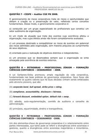 N o m e   d o   A l u n o -   C P F   d o   A l u n o


                          CURSO ON-LINE – Auditoria Governamental em exercícios para BACEN
                                           PROFESSOR: MARCUS SILVA

           QUESTÃO 7 - CESPE – Auditor CGE PB 2008.

           O gerenciamento de riscos corporativos trata de riscos e oportunidades que
           afetam a criação ou a preservação do valor, refletindo certos conceitos
           fundamentais. Desse modo, o gerenciamento corporativo é:

           a) conduzido por um grupo especializado de profissionais que constitui um
           setor autônomo da organização.

           b) um modo de atuação que trata dos eventos cuja ocorrência afetou a
           organização, mas cujos efeitos ainda não foram completamente avaliados.

           c) um processo destinado a compatibilizar os riscos de eventos em potencial
           aos riscos admitidos pela organização, sem maiores prejuízos ao cumprimento
           de seus objetivos.

           d) orientado para a realização de objetivos distintos e independentes.

           e) um processo que se desencadeia sempre que a organização se sinta
           ameaçada pela ocorrência de eventos externos.


           QUESTÃO 8 – PETROBRAS – PROFISSIONAL JÚNIOR – FORMAÇÃO
           CIÊNCIAS CONTÁBEIS – CESGRANRIO - 2008.

           A Lei Sarbanes-Oxley promoveu ampla regulação da vida corporativa,
           fundamentada nas boas práticas de governança corporativa. Seus focos são
           exatamente os quatro valores que há duas décadas vinham sendo enfatizados
           pelo ativismo pioneiro, que são:

           (A) corporate bond, bull spread, strike price e rating.

           (B) compliance, accountability, disclosure e fairness.

           (C) forward discount, embedded option, default risk e swap.

           (D) adesão, auto-regulamentação, comitês de auditoria e conselho de
           administração.

           (E) princípios, equanimidade, diretriz e transparência.


           QUESTÃO 9 - PETROBRAS – PROFISSIONAL JÚNIOR – FORMAÇÃO
           CIÊNCIAS CONTÁBEIS – CESGRANRIO -2008.

           Um dos elementos-chave da governança corporativa é o relacionamento entre
           partes interessadas, que tanto pode se referir a divergências entre acionistas e
           gestores, quanto a divergências entre acionistas majoritários e minoritários.
           Prof. Marcus Silva                           www.pontodosconcursos.com.br         31
 