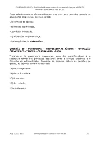 N o m e   d o   A l u n o -   C P F   d o   A l u n o


                          CURSO ON-LINE – Auditoria Governamental em exercícios para BACEN
                                           PROFESSOR: MARCUS SILVA

           Esses relacionamentos são considerados uma das cinco questões centrais da
           governança corporativa, que são os(as):

           (A) conflitos de agência.

           (B) direitos assimétricos.

           (C) práticas de gestão.

           (D) dispersões de governança.

           (E) divergências de stakeholders.


           QUESTÃO 10 - PETROBRAS – PROFISSIONAL JÚNIOR – FORMAÇÃO
           CIÊNCIAS CONTÁBEIS – CESGRANRIO -2008.

           Tratando-se de governança corporativa, uma das questões-chave é a
           separação formal dos processos decisórios entre a Direção Executiva e o
           Conselho de Administração. Enquanto ao primeiro cabem as decisões de
           gestão, ao segundo cabem as decisões:

           (A) de planejamento.

           (B) de conformidade.

           (C) financeiras.

           (D) de controle.

           (E) estratégicas.




           Prof. Marcus Silva                           www.pontodosconcursos.com.br         32
 