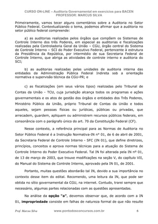 N o m e   d o   A l u n o -   C P F   d o   A l u n o


                          CURSO ON-LINE – Auditoria Governamental em exercícios para BACEN
                                           PROFESSOR: MARCUS SILVA

           Primeiramente, vamos tecer alguns comentários sobre a Auditoria no Setor
           Público Federal. Contextualizando o tema, podemos afirmar que a auditoria no
           setor público federal compreende:

                 a) as auditorias realizadas pelos órgãos que compõem os Sistemas de
           Controle Interno dos três Poderes, em especial as auditorias e fiscalizações
           realizadas pela Controladoria Geral da União – CGU, órgão central do Sistema
           de Controle Interno – SCI do Poder Executivo Federal, pertencente à estrutura
           da Presidência da República, por intermédio de sua Secretaria Federal de
           Controle Interno, que abriga as atividades de controle interno e auditoria do
           SCI;

                 b) as auditorias realizadas pelas unidades de auditoria interna das
           entidades da Administração Pública Federal Indireta sob a orientação
           normativa e supervisão técnica da CGU-PR; e

                         c) as fiscalizações (em seus vários tipos) realizadas pelo Tribunal de
           Contas da União - TCU, cuja jurisdição alcança todos os programas e ações
           governamentais e os atos de gestão dos órgãos e entidades dos Três Poderes,
           Ministério Público da União, próprio Tribunal de Contas da União e todos
           aqueles, sejam pessoas físicas ou jurídicas, públicas ou privadas, que
           arrecadem, guardem, apliquem ou administrem recursos públicos federais, em
           consonância com o parágrafo único do art. 70 da Constituição Federal (CF).

                         Nesse contexto, a referência principal para as Normas de Auditoria no
           Setor Público Federal é a Instrução Normativa-IN n° 01, de 6 de abril de 2001,
           da Secretaria Federal de Controle Interno - SFC (IN 01), que define diretrizes,
           princípios, conceitos e aprova normas técnicas para a atuação do Sistema de
           Controle Interno do Poder Executivo Federal. Tal IN foi alterada pela IN nº 01,
           de 13 de março de 2003, que trouxe modificações na seção V, do capítulo VII,
           do Manual do Sistema de Controle Interno, aprovado pela IN 01, de 2001.

                         Portanto, muitas questões abordarão tal IN, devido a sua importância no
           contexto desse item do edital. Recomendo, uma leitura da IN, que pode ser
           obtida no sítio governamental da CGU, na internet. Contudo, trarei sempre que
           necessário, algumas partes relacionadas com as questões apresentadas.

                         Na análise da opção “a”, devemos observar que, de acordo com a IN
           01, impropriedade consiste em falhas de natureza formal de que não resulte

           Prof. Marcus Silva                           www.pontodosconcursos.com.br         6
 