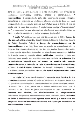 N o m e   d o   A l u n o -   C P F   d o   A l u n o


                          CURSO ON-LINE – Auditoria Governamental em exercícios para BACEN
                                           PROFESSOR: MARCUS SILVA

           dano ao erário, porém evidencia-se a não observância aos princípios de
           legalidade,                        legitimidade,       eficiência,     eficácia     e    economicidade.        A
           irregularidade é caracterizada pela não observância desses princípios,
           constatando a existência de desfalque, alcance, desvio de bens ou outra
           irregularidade de que resulte prejuízo quantificável para o Erário. O erro da
           opção está na troca dos conceitos. A opção trocou a palavra “impropriedade”
           por “ irregularidade”, o que a tornou incorreta. Repare que a simples leitura da
           IN 01, resolveria o problema e, lógico, um pouco de atenção!

                         A opção “b”, está correta, pois está de acordo com a IN 01. Apesar de
           não ser o objetivo primordial das atividades do Sistema de Controle Interno
           do          Poder                Executivo        Federal    a   busca    de      impropriedades     ou       de
           irregularidades, o servidor deve estar consciente da probabilidade de, no
           decorrer dos exames, defrontar-se com tais ocorrências. Compete-lhe assim,
           prestar especial atenção às transações ou situações que apresentem indícios
           de irregularidades e, quando obtida evidências, comunicar o fato aos
           dirigentes para adoção das medidas corretivas cabíveis. A aplicação dos
           procedimentos                                especificados   na      ordem     de   serviço   não   garante
           necessariamente, a detecção de toda impropriedade ou irregularidade.
           Portanto, a identificação posterior de situação imprópria ou irregular,
           ocorrida no período submetido a exame, não significa que o trabalho tenha
           sido inadequado.

                         Na opção “c”, o erro está na parte “...aguardar pela finalização dos
           trabalhos de campo, quando só então será solicitado ao dirigente da unidade
           ou entidade examinada prestar os esclarecimentos e justificativas pertinentes.”
           De acordo com a IN 01, existe um documento denominado “Nota” que                                               é
           destinado a dar ciência ao gestor/administrador da área examinada, no
           decorrer                         dos         exames,   das       impropriedades         ou   irregularidades
           constatadas ou apuradas no desenvolvimento dos trabalhos. Tem a finalidade
           de obter a manifestação dos agentes sobre fatos que resultaram em
           prejuízo à Fazenda Nacional ou de outras situações que necessitem de
           esclarecimentos formais.


           Prof. Marcus Silva                               www.pontodosconcursos.com.br                             7
 