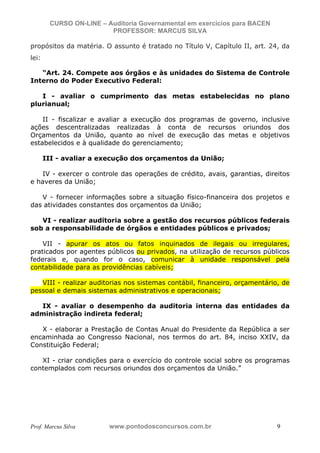 N o m e   d o   A l u n o -   C P F   d o   A l u n o


                          CURSO ON-LINE – Auditoria Governamental em exercícios para BACEN
                                           PROFESSOR: MARCUS SILVA

           propósitos da matéria. O assunto é tratado no Título V, Capítulo II, art. 24, da
           lei:

              “Art. 24. Compete aos órgãos e às unidades do Sistema de Controle
           Interno do Poder Executivo Federal:

              I - avaliar o cumprimento das metas estabelecidas no plano
           plurianual;

               II - fiscalizar e avaliar a execução dos programas de governo, inclusive
           ações descentralizadas realizadas à conta de recursos oriundos dos
           Orçamentos da União, quanto ao nível de execução das metas e objetivos
           estabelecidos e à qualidade do gerenciamento;

                    III - avaliar a execução dos orçamentos da União;

              IV - exercer o controle das operações de crédito, avais, garantias, direitos
           e haveres da União;

              V - fornecer informações sobre a situação físico-financeira dos projetos e
           das atividades constantes dos orçamentos da União;

              VI - realizar auditoria sobre a gestão dos recursos públicos federais
           sob a responsabilidade de órgãos e entidades públicos e privados;

               VII - apurar os atos ou fatos inquinados de ilegais ou irregulares,
           praticados por agentes públicos ou privados, na utilização de recursos públicos
           federais e, quando for o caso, comunicar à unidade responsável pela
           contabilidade para as providências cabíveis;

              VIII - realizar auditorias nos sistemas contábil, financeiro, orçamentário, de
           pessoal e demais sistemas administrativos e operacionais;

             IX - avaliar o desempenho da auditoria interna das entidades da
           administração indireta federal;

              X - elaborar a Prestação de Contas Anual do Presidente da República a ser
           encaminhada ao Congresso Nacional, nos termos do art. 84, inciso XXIV, da
           Constituição Federal;

              XI - criar condições para o exercício do controle social sobre os programas
           contemplados com recursos oriundos dos orçamentos da União.”




           Prof. Marcus Silva                           www.pontodosconcursos.com.br         9
 