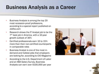 Business Analysis as a Career

•   Business Analysis is among the top 20
    most recession-proof professions,
    according to a special report published on
    Jobfox.com
•   Research shows the IT Analyst job to be the
    7th best job in America, with a 10-year
    growth outlook of 36%
•   Certified professionals earn 10 to 15%
    more than their non-certified counterparts
    in comparable roles
•   Business Analyst is one of the most in-
    demand and hottest jobs that employers
    are looking for, according to CIO Magazine
•   According to the U.S. Department of Labor
    and an IIBA Salary Survey, Business
    Analysts can earn over $100,000 per year

                                                  12
 