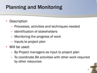 Planning and Monitoring

• Description
   –   Processes, activities and techniques needed
   –   Identification of stakeholders
   –   Monitoring the progress of work
   –   Inputs to project plan
• Will be used:
   – By Project managers as input to project plan
   – To coordinate BA activities with other work required
     by other resources

                                                       17
 
