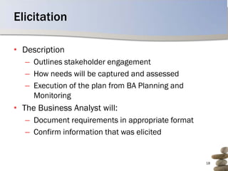 Elicitation

• Description
   – Outlines stakeholder engagement
   – How needs will be captured and assessed
   – Execution of the plan from BA Planning and
     Monitoring
• The Business Analyst will:
   – Document requirements in appropriate format
   – Confirm information that was elicited


                                                   18
 