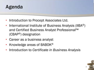 Agenda

• Introduction to Procept Associates Ltd.
• International Institute of Business Analysis (IIBA®)
  and Certified Business Analyst Professional™
  (CBAP®) designation
• Career as a business analyst
• Knowledge areas of BABOK®
• Introduction to Certificate in Business Analysis



                                                         2
 