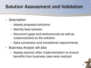 Solution Assessment and Validation

• Description
   – Assess proposed solutions
   – Identify best solution
   – Document gaps and workarounds as well as
     customizations to the solution
   – Data conversion and transitional requirements
• Business Analyst will also
   – Assess solution after implementation to ensure
     benefits from business case were realized

                                                      22
 