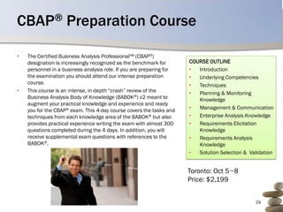 CBAP® Preparation Course

•   The Certified Business Analysis Professional™ (CBAP®)
    designation is increasingly recognized as the benchmark for       COURSE OUTLINE
    personnel in a business analysis role. If you are preparing for   •  Introduction
    the examination you should attend our intense preparation         •  Underlying Competencies
    course.                                                           •  Techniques
•   This course is an intense, in-depth “crash” review of the         •  Planning & Monitoring
    Business Analysis Body of Knowledge (BABOK®) v2 meant to             Knowledge
    augment your practical knowledge and experience and ready
    you for the CBAP® exam. This 4-day course covers the tasks and    •  Management & Communication
    techniques from each knowledge area of the BABOK® but also        •  Enterprise Analysis Knowledge
    provides practical experience writing the exam with almost 300    •  Requirements Elicitation
    questions completed during the 4 days. In addition, you will         Knowledge
    receive supplemental exam questions with references to the        •  Requirements Analysis
    BABOK®.                                                              Knowledge
                                                                      •  Solution Selection & Validation


                                                                      Toronto: Oct 5 −8
                                                                      Price: $2,199


                                                                                                29
 