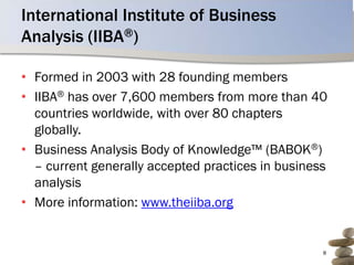 International Institute of Business
Analysis (IIBA®)

• Formed in 2003 with 28 founding members
• IIBA® has over 7,600 members from more than 40
  countries worldwide, with over 80 chapters
  globally.
• Business Analysis Body of Knowledge™ (BABOK®)
  – current generally accepted practices in business
  analysis
• More information: www.theiiba.org


                                                   8
 