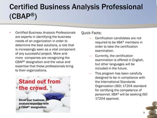 Certified Business Analysis Professional
(CBAP®)
•   Certified Business Analysis Professionals   Quick Facts:
    are experts in identifying the business         ―   Certification candidates are not
    needs of an organization in order to                required to be IIBA® members in
    determine the best solutions, a role that           order to take the certification
    is increasingly seen as a vital component           examination.
    of any successful project. More and
                                                    ―   Currently, the certification
    more companies are recognizing the
                                                        examination is offered in English,
    CBAP® designation and the value and
                                                        but other languages will be
    expertise that these professionals bring
                                                        included in the future.
    to their organizations.
                                                    ―   This program has been carefully
                                                        designed to be in compliance with
                                                        the International Standards
                                                        Organization (ISO) 17204 standard
                                                        for certifying the competence of
                                                        personnel. IIBA® will be seeking ISO
                                                        17204 approval.


                                                                                         9
 