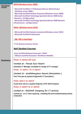 .T Manager
From 4-2010 till now
Worked at : Pensee Azur Resort
Assistant I.T Manager (complete In charge of I.T manager
From 3-2011 To 5-2014
Worked at : WadilahmyAzur Resort (MarsaAlam )
Part Time job as (system Engineer& I.T Consultant )
From 2011 to 2013
A part time Job as a system Engineer at PC Soft Company
From 5-2009 to 2-2010
worked at : RASHAD Company for I.T services
worked as: an I.T clerk repairing , installing OS and troubleshooting clients
computers
International
Courses
Experiences:
MCSA (Windows Server 2008) :
- Microsoft Certified I.T Professional (Server Administrator
, Windows server 2008 )
- Microsoft Certified Solution Associate (Windows server 2008)
- Microsoft Certified Technology Specialist (Server 2008 Active
Directory , Configuration)
- Microsoft Certified Technology Specialist (Server 2008 Network
Infrastructure , Configuration)
MCSA (Windows Server 2012)
- Microsoft Certified Solution Associate (Windows server 2012)
- Microsoft Certified Professional
- Hp Life e-Learning :
-IT for Business Success Course
Self Studied Courses :
-Cisco Certified Network Associate “CCNA”
- VMware Certified Associate -Workforce Mobility
 