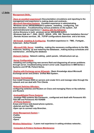 I.T Skills
Management Skills :
.
-Have an excellent experiencein Documentation circulations and reporting to the
management and experience in making deals and contracts .
-Microsoft Operating Systems : Excellent experience in administrating
Windows server 2003&2008&2012 systems , Installing , configuring , full
Administration , Troubleshooting various problems on the system , full
administrationand experience in dealing with the following :
-Active Directory in both windows server 2003&2008 &2012
-Windows Xp& win 7 , DNS , DHCP , WSUS , VPN, RIS “Remote Installation Service”
, Remote Access services , IIS , TCP/IP configurations &services and a lot more.
-All firewall Installing & Configuring : Excellent experience in : TMG , Fortigate ,
Cyberoam , Sofos Firewall
-Microsoft SQL Server : installing , making the necessary configurations to the SQL
Instances, backing up and restoring the Databases , making backup schedules and
maintenance , shrinking the database
-Network Cabling : Network cabling , patch panels , Infrastructure set up .
-Server Configurations :
Installing and configuring new servers Raid and diagnosing all server problems
through server, troubleshooting server’s error Leds .Experience in IBM Series x
Systems and HP ML Poliant Series.
-Dealing with Exchange server &Cpanels : Basic Knowledge about Microsoft
Exchange server and Zimbra Unified Mail System .
Vmware Technologies:
Can install Vmware ESXI on servers and create Vm’s and manage roles through the
network and can deal with Thin Clients
-Network Switches &Routers :
configuring switches and Routers on Cisco and managing Vlans on Hp switches
and Routers
-Analoge&Digital Phone Systems:
- Analoge PBX systems like Panasonic , configured and dealt with Panasonic KX-
TDA 500 and Panasonic KX-TDA600
- IP Phone Systems:
Avaya and Cisco web-based phone systems .
-Asterisk and free PBX
-Open vpn to connect voip Branches .
-Hotel Management System :
-Fedilio
-Comsys
-Opera
Wireless Networking : 2 years real experience in setting wireless networks .
-Computers & Printers Hardware Maintenance
 