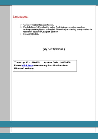 Languages:
 “Arabic” mother tongue (fluent).
 English(fluent). Excellent in using English (conversation, reading,
writing,speaking&good in English Phonetics) According to my studies in
faculty of education, English Section
 French(little bit).
(My Certifications )
Transcript ID : 1118635 Access Code : 10109808
Please click here to review my Certifications from
Microsoft website
 