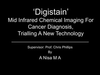 ‘Digistain’
Mid Infrared Chemical Imaging For
Cancer Diagnosis,
Trialling A New Technology
Supervisor: Prof. Chris Phillips
By
A Nisa M A
 
